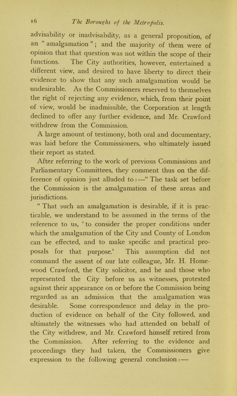 advisability or inadvisability, as a general proposition, of an “ amalgamation ” ; and the majority of them were of opinion that that question was not within the scope of their functions. The City authorities, however, entertained a different view, and desired to have liberty to direct their evidence to show that any such amalgamation would be undesirable. As the Commissioners reserved to themselves the right of rejecting any evidence, which, from their point of view, would be inadmissible, the Corporation at length declined to offer any further evidence, and Mr. Crawford withdrew from the Commission. A large amount of testimony, both oral and documentary, was laid before the Commissioners, who ultimately issued their report as stated. After referring to the work of previous Commissions and Parliamentary Committees, they comment thus on the dif- ference of opinion just alluded to:—“ The task set before the Commission is the amalgamation of these areas and jurisdictions. “ That such an amalgamation is desirable, if it is prac- ticable, we understand to be assumed in the terms of the reference to us, ‘ to consider the proper conditions under which the amalgamation of the City and County of London can be effected, and to make specific and practical pro- posals for that purpose.’ This assumption did not command the assent of our late colleague, Mr. H. Home- wood Crawford, the City solicitor, and he and those who represented the City before us as witnesses, protested against their appearance on or before the Commission being regarded as an admission that the amalgamation was desirable. Some correspondence and delay in the pro- duction of evidence on behalf of the City followed, and ultimately the witnesses who had attended on behalf of the City withdrew, and Mr. Crawford himself retired from the Commission. After referring to the evidence and })roceedings they had taken, the Commissioners give expression to the following general conclusion : —