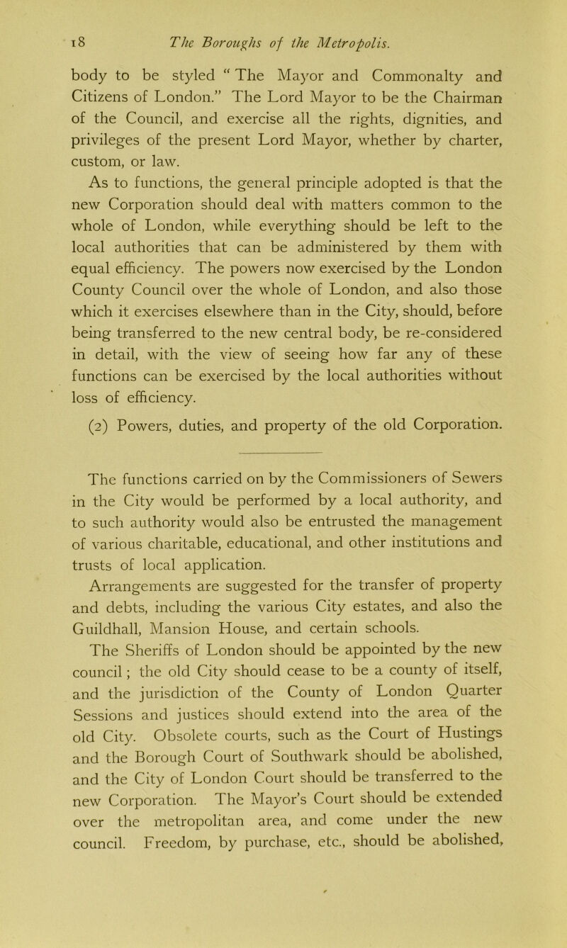 body to be styled “ The Ma}^or and Commonalty and Citizens of London.” The Lord Mayor to be the Chairman of the Council^ and exercise all the rights, dignities, and privileges of the present Lord Mayor, whether by charter, custom, or law. As to functions, the general principle adopted is that the new Corporation should deal with matters common to the whole of London, while everything should be left to the local authorities that can be administered by them with equal efficiency. The powers now exercised by the London County Council over the whole of London, and also those which it exercises elsewhere than in the City, should, before being transferred to the new central body, be re-considered in detail, with the view of seeing how far any of these functions can be exercised by the local authorities without loss of efficiency. (2) Powers, duties, and property of the old Corporation. The functions carried on by the Commissioners of Sewers in the City would be performed by a local authority, and to such authority would also be entrusted the management of various charitable, educational, and other institutions and trusts of local application. Arrangements are suggested for the transfer of property and debts, including the various City estates, and also the Guildhall, Mansion House, and certain schools. The Sheriffs of London should be appointed by the new council; the old City should cease to be a county of itself, and the jurisdiction of the County of London Quarter Sessions and justices should extend into the area of the old City. Obsolete courts, such as the Court of Hustings and the Borough Court of Southwark should be abolished, and the City of London Court should be transferred to the new Corporation. The Mayor’s Court should be extended over the metropolitan area, and come under the new council. Freedom, by purchase, etc., should be abolished.
