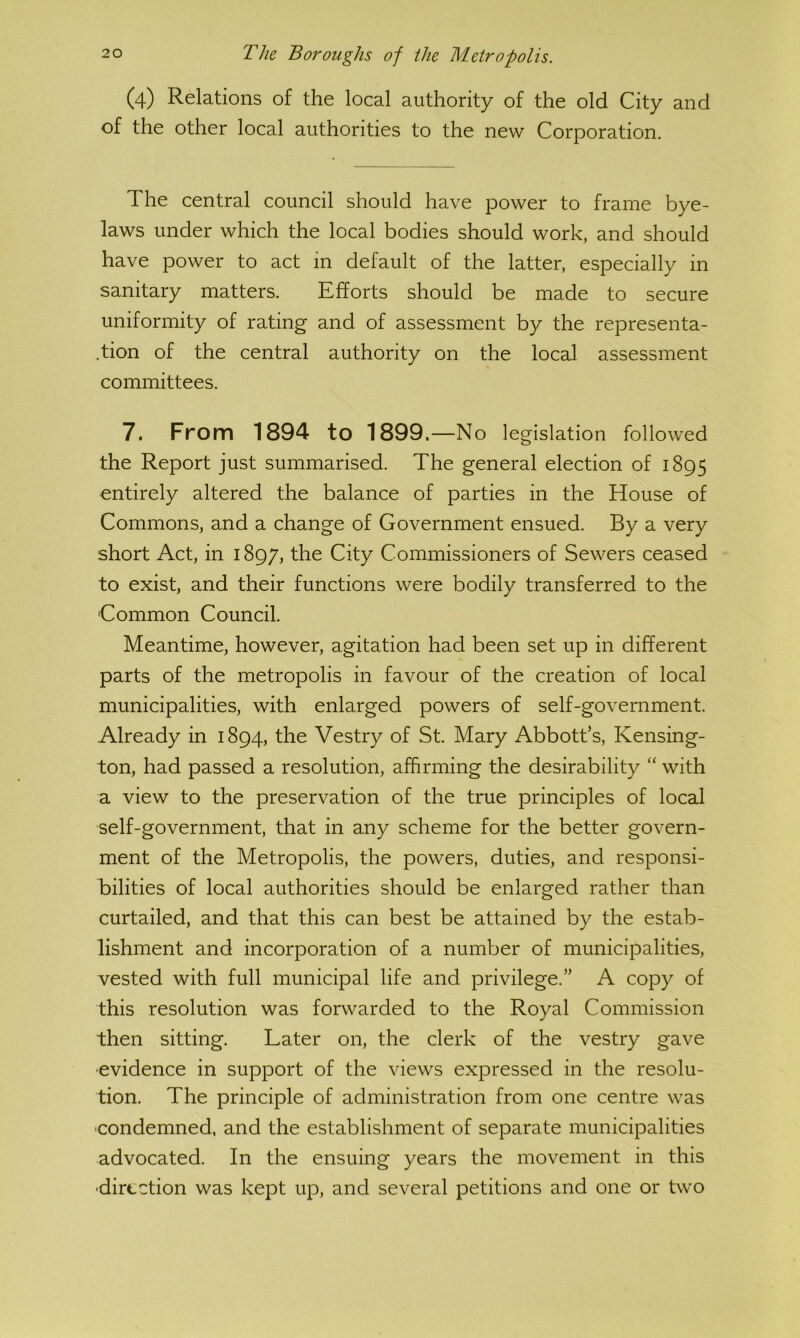 (4) Relations of the local authority of the old City and of the other local authorities to the new Corporation, The central council should have power to frame bye- laws under which the local bodies should work, and should have power to act in default of the latter, especially in sanitary matters. Efforts should be made to secure uniformity of rating and of assessment by the representa- tion of the central authority on the local assessment committees. 7. From 1894 to 1899.—No legislation followed the Report just summarised. The general election of 1895 entirely altered the balance of parties in the House of Commons, and a change of Government ensued. By a very short Act, in 1897, the City Commissioners of Sewers ceased to exist, and their functions were bodily transferred to the Common Council. Meantime, however, agitation had been set up in different parts of the metropolis in favour of the creation of local municipalities, with enlarged powers of self-government. Already in 1894, the Vestry of St. Mary Abbott’s, Kensing- ton, had passed a resolution, affirming the desirability “ with a view to the preservation of the true principles of local self-government, that in any scheme for the better govern- ment of the Metropolis, the powers, duties, and responsi- bilities of local authorities should be enlarged rather than curtailed, and that this can best be attained by the estab- lishment and incorporation of a number of municipalities, vested with full municipal life and privilege.” A copy of this resolution was forwarded to the Royal Commission then sitting. Later on, the clerk of the vestry gave ■evidence in support of the views expressed in the resolu- tion. The principle of administration from one centre was •condemned, and the establishment of separate municipalities advocated. In the ensuing years the movement in this ■direction was kept up, and several petitions and one or two