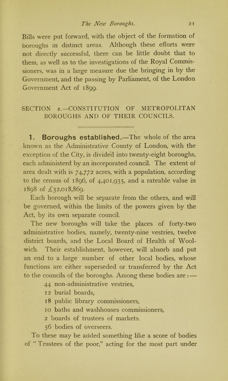 Bills were put forward, with the object of the formation of boroughs in distinct areas. Although these efforts were not directly successful, there can be little doubt that to them, as well as to the investigations of the Royal Commis- sioners, was in a large measure due the bringing in by the Government, and the passing by Parliament, of the London Government Act of 1899. SECTION 2.—CONSTITUTION OF METROPOLITAN BOROUGHS AND OF THEIR COUNCILS. 1. Boroughs established.—The whole of the area known as the Administrative County of London, with the exception of the City, is divided into twenty-eight boroughs, each administerd by an incorporated council. The extent of area dealt with is 74,772 acres, with a population, according to the census of 1896, of 4,401,935, and a rateable value in 1898 of ^^32,018,869. Each borough will be separate from the others, and will be governed, within the limits of the powers given by the Act, by its own separate council. The new boroughs will take the places of forty-two administrative bodies, namely, twenty-nine vestries, twelve district boards, and the Local Board of Health of Wool- wich. Their establishment, however, will absorb and put an end to a large number of other local bodies, whose functions are either superseded or transferred by the Act to the councils of the boroughs. Among these bodies are : — 44 non-administrative vestries, 12 burial boards, 18 public library commissioners, 10 baths and washhouses commissioners, 2 boards of trustees of markets. 56 bodies of overseers. To these may be added something like a score of bodies of “Trustees of the poor,” acting for the most part under