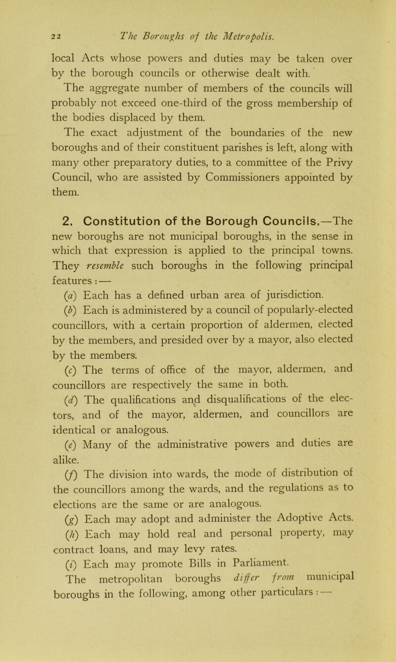 local Acts whose powers and duties may be taken over by the borough councils or otherwise dealt with. The aggregate number of members of the councils will probably not exceed one-third of the gross membership of the bodies displaced by them. The exact adjustment of the boundaries of the new boroughs and of their constituent parishes is left, along with many other preparatory duties, to a committee of the Privy Council, who are assisted by Commissioners appointed by them. 2. Constitution of the Borough Councils.—The new boroughs are not municipal boroughs, in the sense in which that expression is applied to the principal towns. They resemble such boroughs in the following principal features : — {a) Each has a defined urban area of jurisdiction. (J?) Each is administered by a council of popularly-elected councillors, with a certain proportion of aldermen, elected by the members, and presided over by a mayor, also elected by the members'. (r) The terms of office of the mayor, aldermen, and councillors are respectively the same in both. {T) The qualifications and disqualifications of the elec- tors, and of the mayor, aldermen, and councillors are identical or analogous. {e) Many of the administrative powers and duties are alike. (/) The division into wards, the mode of distribution of the councillors among the wards, and the regulations as to elections are the same or are analogous. (^) Each may adopt and administer the Adoptive Acts. {li) Each may hold real and personal property, may contract loans, and may levy rates. (z) Each may promote Bills in Parliament. The metropolitan boroughs differ from municipal boroughs in the following, among other particulars : —