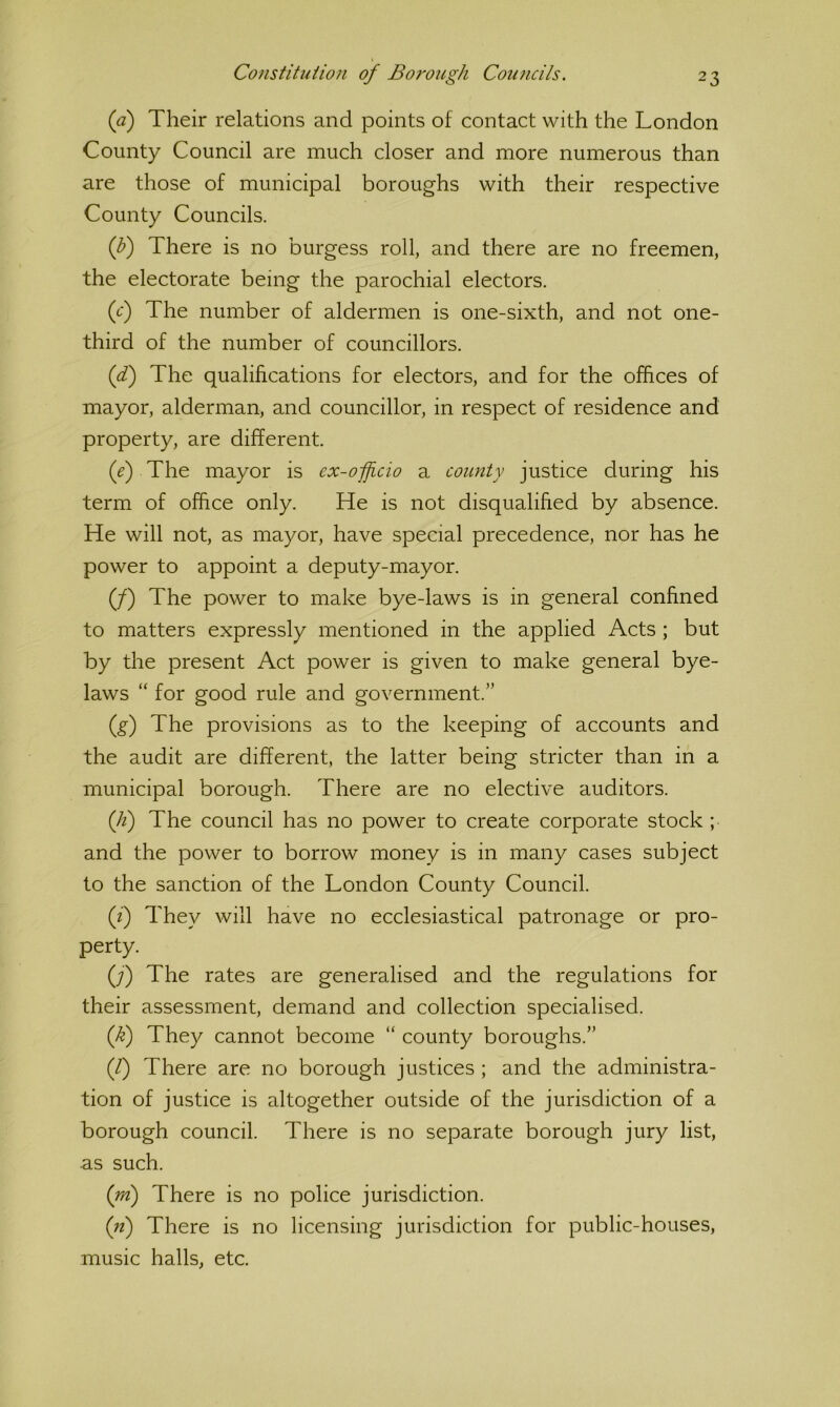 (a) Their relations and points of contact with the London County Council are much closer and more numerous than are those of municipal boroughs with their respective County Councils. (b) There is no burgess roll, and there are no freemen, the electorate being the parochial electors. (c*) The number of aldermen is one-sixth, and not one- third of the number of councillors. (di) The qualifications for electors, and for the offices of mayor, alderman, and councillor, in respect of residence and property, are different. (f) The mayor is ex-ofjicio a county justice during his term of office only. He is not disqualified by absence. He will not, as mayor, have special precedence, nor has he power to appoint a deputy-mayor. (/) The power to make bye-laws is in general confined to matters expressly mentioned in the applied Acts ; but by the present Act power is given to make general bye- laws “ for good rule and government.” {f) The provisions as to the keeping of accounts and the audit are different, the latter being stricter than in a municipal borough. There are no elective auditors. (li) The council has no power to create corporate stock ; and the power to borrow money is in many cases subject to the sanction of the London County Council. (f) They will have no ecclesiastical patronage or pro- perty. (;) The rates are generalised and the regulations for their assessment, demand and collection specialised. if) They cannot become “ county boroughs.” (f) There are no borough justices ; and the administra- tion of justice is altogether outside of the jurisdiction of a borough council. There is no separate borough jury list, as such. (rri) There is no police jurisdiction. (n) There is no licensing jurisdiction for public-houses, music halls, etc.
