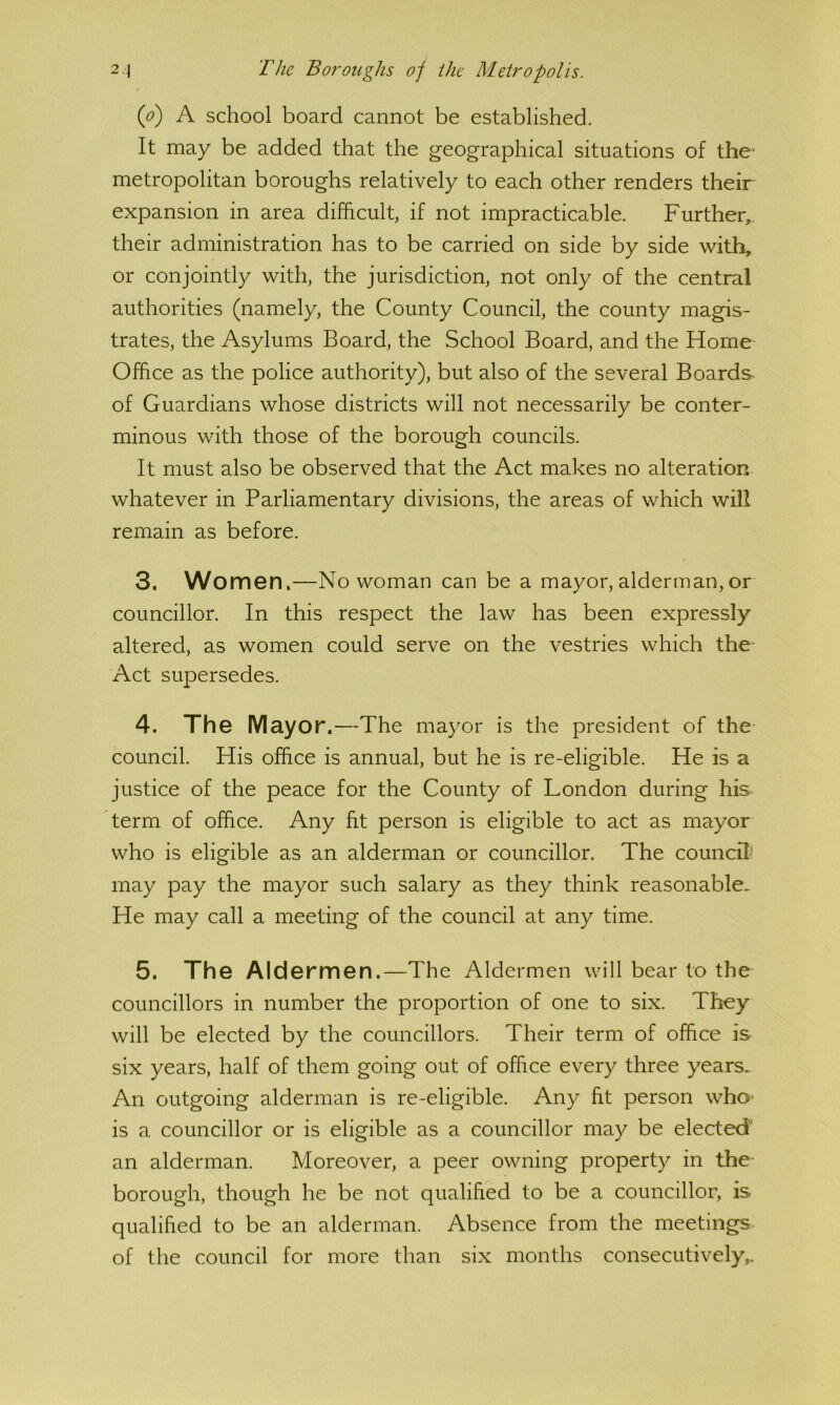 ip) A school board cannot be established. It may be added that the geographical situations of the- metropolitan boroughs relatively to each other renders their expansion in area difficult, if not impracticable. Further, their administration has to be carried on side by side with, or conjointly with, the jurisdiction, not only of the central authorities (namely, the County Council, the county magis- trates, the Asylums Board, the School Board, and the Home Office as the police authority), but also of the several Boards of Guardians whose districts will not necessarily be conter- minous with those of the borough councils. It must also be observed that the Act makes no alteration whatever in Parliamentary divisions, the areas of which will remain as before. 3. Women,—No woman can be a mayor, alderman, or councillor. In this respect the law has been expressly altered, as women could serve on the vestries which the- Act supersedes. 4. The Mayor.—The mayor is the president of the council. His office is annual, but he is re-eligible. He is a justice of the peace for the County of London during his term of office. Any fit person is eligible to act as mayor who is eligible as an alderman or councillor. The councffi may pay the mayor such salary as they think reasonable. He may call a meeting of the council at any time. 5. The Aldermen.—The Aldermen will bear to the councillors in number the proportion of one to six. They will be elected by the councillors. Their term of office is- six years, half of them going out of office every three years. An outgoing alderman is re-eligible. Any fit person who* is a councillor or is eligible as a councillor may be elected an alderman. Moreover, a peer owning property in the borough, though he be not qualified to be a councillor, is qualified to be an alderman. Absence from the meetings, of the council for more than six months consecutively,.