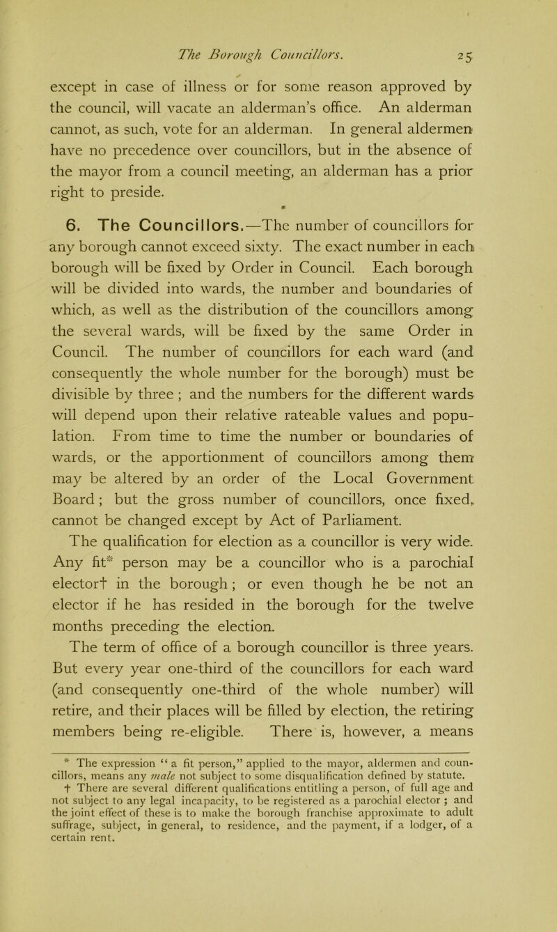 except in case of illness or for some reason approved by the council, will vacate an alderman’s office. An alderman cannot, as such, vote for an alderman. In general aldermen have no precedence over councillors, but in the absence of the mayor from a council meeting, an alderman has a prior right to preside. m 6. The Councillors.—The number of councillors for any borough cannot exceed sixty. The exact number in each borough will be fixed by Order in Council. Each borough will be divided into wards, the number and boundaries of which, as well as the distribution of the councillors among the several wards, will be fixed by the same Order in Council. The number of councillors for each ward (and consequently the whole number for the borough) must be divisible by three ; and the numbers for the different wards will depend upon their relative rateable values and popu- lation. From time to time the number or boundaries of wards, or the apportionment of councillors among them may be altered by an order of the Local Government Board ; but the gross number of councillors, once fixed, cannot be changed except by Act of Parliament. The qualification for election as a councillor is very wide. Any fit* person may be a councillor who is a parochial electort in the borough ; or even though he be not an elector if he has resided in the borough for the twelve months preceding the election. The term of office of a borough councillor is three years. But every year one-third of the councillors for each ward (and consequently one-third of the whole number) will retire, and their places will be filled by election, the retiring members being re-eligible. There is, however, a means * The expression “ a fit person,” applied to the mayor, aldermen and coun- cillors, means any -male not subject to some disqualification defined by statute. t There are several different qualifications entitling a person, of full age and not subject to any legal incapacity, to be registered as a parochial elector ; and the joint effect of these is to make the borough franchise approximate to adult .suffrage, subject, in general, to residence, and the payment, if a lodger, of a certain rent.