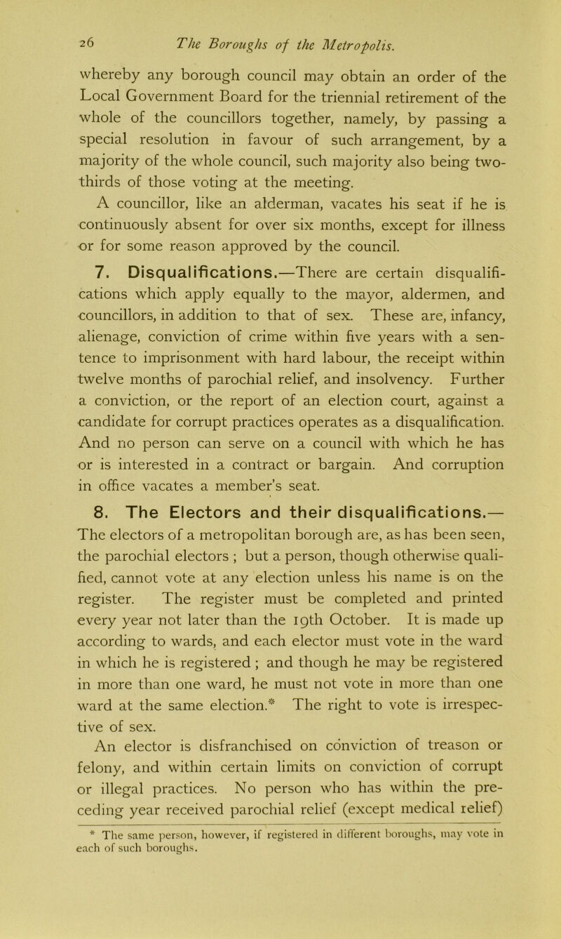 whereby any borough council may obtain an order of the Local Government Board for the triennial retirement of the whole of the councillors together, namely, by passing a special resolution in favour of such arrangement, by a majority of the whole council, such majority also being two- thirds of those voting at the meeting. A councillor, like an alderman, vacates his seat if he is continuously absent for over six months, except for illness or for some reason approved by the council. 7. Disqualifications.—There are certain disqualifi- cations which apply equally to the mayor, aldermen, and councillors, in addition to that of sex. These are, infancy, alienage, conviction of crime within five years with a sen- tence to imprisonment with hard labour, the receipt within twelve months of parochial relief, and insolvency. Further a conviction, or the report of an election court, against a ■candidate for corrupt practices operates as a disqualification. And no person can serve on a council with which he has or is interested in a contract or bargain. And corruption in office vacates a member’s seat. 8. The Electors and their disqualifications.— The electors of a metropolitan borough are, as has been seen, the parochial electors ; but a person, though otherwise quali- fied, cannot vote at any election unless his name is on the register. The register must be completed and printed every year not later than the 19th October. It is made up according to wards, and each elector must vote in the ward in which he is registered ; and though he may be registered in more than one ward, he must not vote in more than one ward at the same election.'*'^ The right to vote is irrespec- tive of sex. An elector is disfranchised on conviction of treason or felony, and within certain limits on conviction of corrupt or illegal practices. No person who has within the pre- ceding year received parochial relief (except medical relief) * The same person, however, if registered in difilerent boroughs, may vote in each of such boroughs.