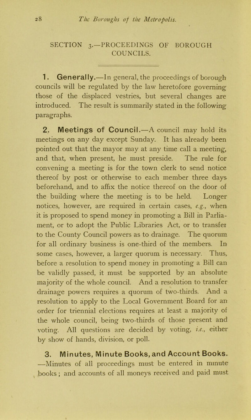SECTION 3.—PROCEEDINGS OF BOROUGH COUNCILS. 1. Generally.—In general, the proceedings of borough councils will be regulated by the law heretofore governing those of the displaced vestries, but several changes are introduced. The result is summarily stated in the following paragraphs. 2. Meetings of Council.—A council may hold its meetings on any day except Sunday. It has already been pointed out that the mayor may at any time call a meeting, and that, when present, he must preside. The rule for convening a meeting is for the town clerk to send notice thereof by post or otherwise to each member three days beforehand, and to affix the notice thereof on the door of the building where the meeting is to be held. Longer notices, however, are required in certain cases, e.g., when it is proposed to spend money in promoting a Bill in Parlia- ment, or to adopt the Public Libraries Act, or to transfer to the County Council powers as to drainage. The quorum for all ordinary business is one-third of the members. In some cases, however, a larger quorum is necessary. Thus, before a resolution to spend money in promoting a Bill can be validly passed, it must be supported by an absolute majority of the whole council. And a resolution to transfer drainage powers requires a quorum of two-thirds. And a resolution to apply to the Local Government Board for an order for triennial elections requires at least a majority of the whole council, being two-thirds of those present and voting. All questions are decided by voting, i.e., either by show of hands, division, or poll. 3. Minutes, Minute Books, and Account Books. —Minutes of all proceedings must be entered in minute ^ books; and accounts of all moneys received and paid must