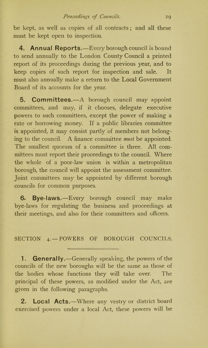 be kept, as well as copies of all contracts; and all these must be kept open to inspection. 4. Annual Reports.—Every borough council is bound to send annually to the London County Council a printed report of its proceedings during the previous year, and to keep copies of such report for inspection and sale. It must also annually make a return to the Local Government Board of its accounts for the year. 5. Committees.—A borough council may appoint committees, and may, if it chooses, delegate executive powers to such committees, except the power of making a rate or borrowing money. If a public libraries committee is appointed, it may consist partly of members not belong- ing to the council. A finance committee must be appointed. The smallest quorum of a committee is three. All com- mittees must report their proceedings to the council. Where the whole of a poor-law union is within a metropolitan borough, the council will appoint the assessment committee. Joint committees may be appointed by different borough councils for common purposes. 6. Bye-laws.—Every borough council may make bye-laws for regulating the business and proceedings at their meetings, and also for their committees and officers. SECTION 4. —POWERS OF BOROUGH COUNCILS. 1. Generally.—Generally speaking, the powers of the councils of the new boroughs will be the same as those of the bodies whose functions they will take over. The principal of these powers, as modified under the Act, are given in the following paragraphs. 2. Local Acts.—Where any vestry or district board exercised powers under a local Act, these powers will be