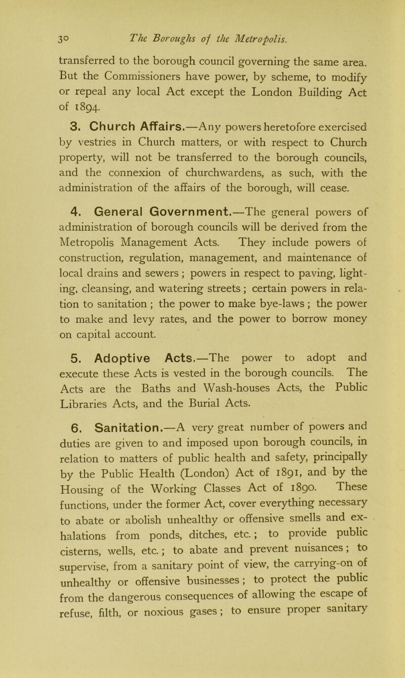 transferred to the borough council governing the same area. But the Commissioners have power, by scheme, to modify or repeal any local Act except the London Building Act of 1894. 3. Church Affairs.—Any powers heretofore exercised by vestries in Church matters, or with respect to Church property, will not be transferred to the borough councils, and the connexion of churchwardens, as such, with the administration of the affairs of the borough, will cease. 4. General Government.—The general powers of administration of borough councils will be derived from the Metropolis Management Acts. They include powers of construction, regulation, management, and maintenance of local drains and sewers; powers in respect to paving, light- ing. cleansing, and watering streets ; certain powers in rela- tion to sanitation ; the power to make bye-laws ; the power to make and levy rates, and the power to borrow money on capital account. 5. Adoptive Acts.—The power to adopt and execute these Acts is vested in the borough councils. The Acts are the Baths and Wash-houses Acts, the Public Libraries Acts, and the Burial Acts. 6. Sanitation.—A very great number of powers and duties are given to and imposed upon borough councils, in relation to matters of public health and safety, principally by the Public Health (London) Act of 1891, and by the Housing of the Working Classes Act of 1890. These functions, under the former Act, cover everything necessary to abate or abolish unhealthy or offensive smells and ex- halations from ponds, ditches, etc.; to provide public cisterns, wells, etc.; to abate and prevent nuisances, to supervise, from a sanitary point of view, the carrying-on of unhealthy or offensive businesses ; to protect the public from the dangerous consequences of allowing the escape of refuse, filth, or noxious gases ; to ensure proper sanitary