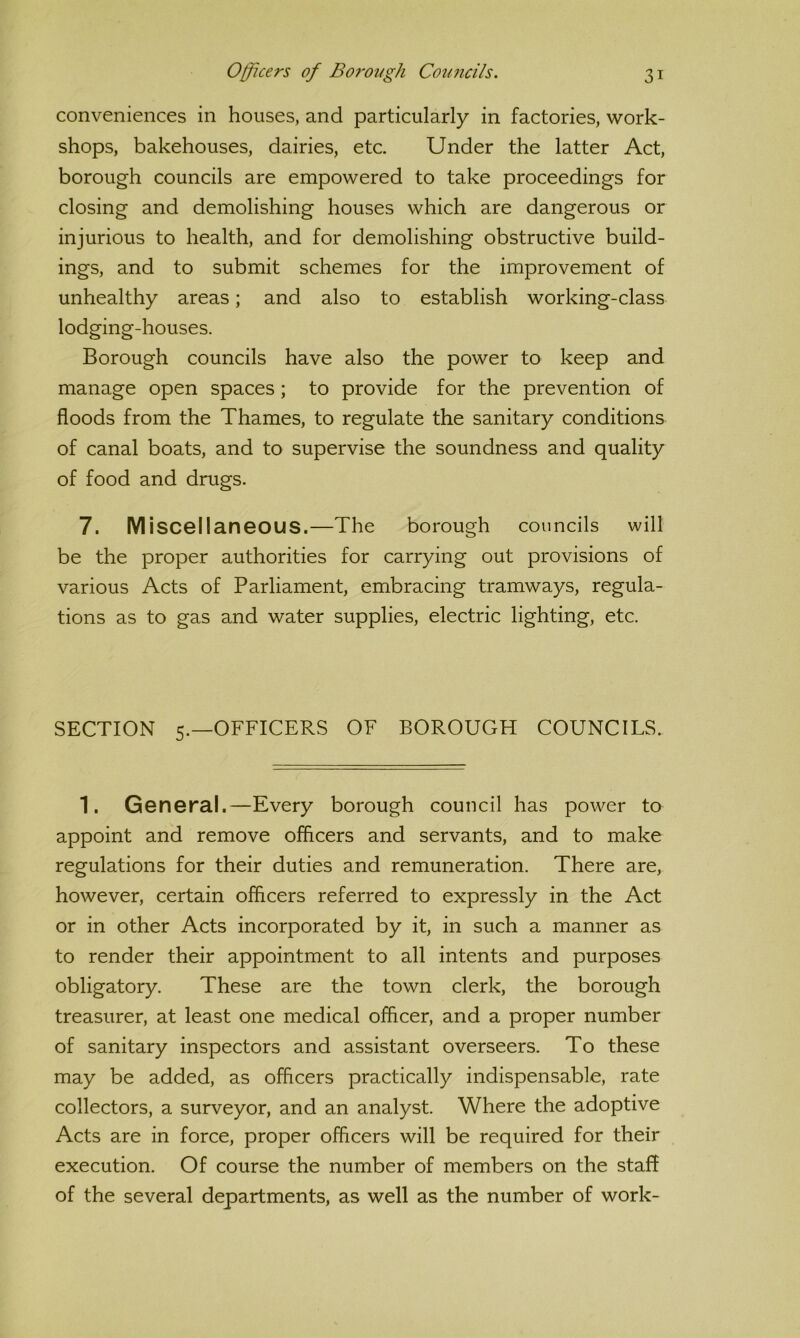 conveniences in houses, and particularly in factories, work- shops, bakehouses, dairies, etc. Under the latter Act, borough councils are empowered to take proceedings for closing and demolishing houses which are dangerous or injurious to health, and for demolishing obstructive build- ings, and to submit schemes for the improvement of unhealthy areas; and also to establish working-class lodging-houses. Borough councils have also the power to keep and manage open spaces; to provide for the prevention of floods from the Thames, to regulate the sanitary conditions of canal boats, and to supervise the soundness and quality of food and drugs. 7. Miscellaneous.—The borough councils will be the proper authorities for carrying out provisions of various Acts of Parliament, embracing tramways, regula- tions as to gas and water supplies, electric lighting, etc. SECTION 5.—OFFICERS OF BOROUGH COUNCILS. 1. General.—Every borough council has power to appoint and remove officers and servants, and to make regulations for their duties and remuneration. There are, however, certain officers referred to expressly in the Act or in other Acts incorporated by it, in such a manner as to render their appointment to all intents and purposes obligatory. These are the town clerk, the borough treasurer, at least one medical officer, and a proper number of sanitary inspectors and assistant overseers. To these may be added, as officers practically indispensable, rate collectors, a surveyor, and an analyst. Where the adoptive Acts are in force, proper officers will be required for their execution. Of course the number of members on the staff of the several departments, as well as the number of work-