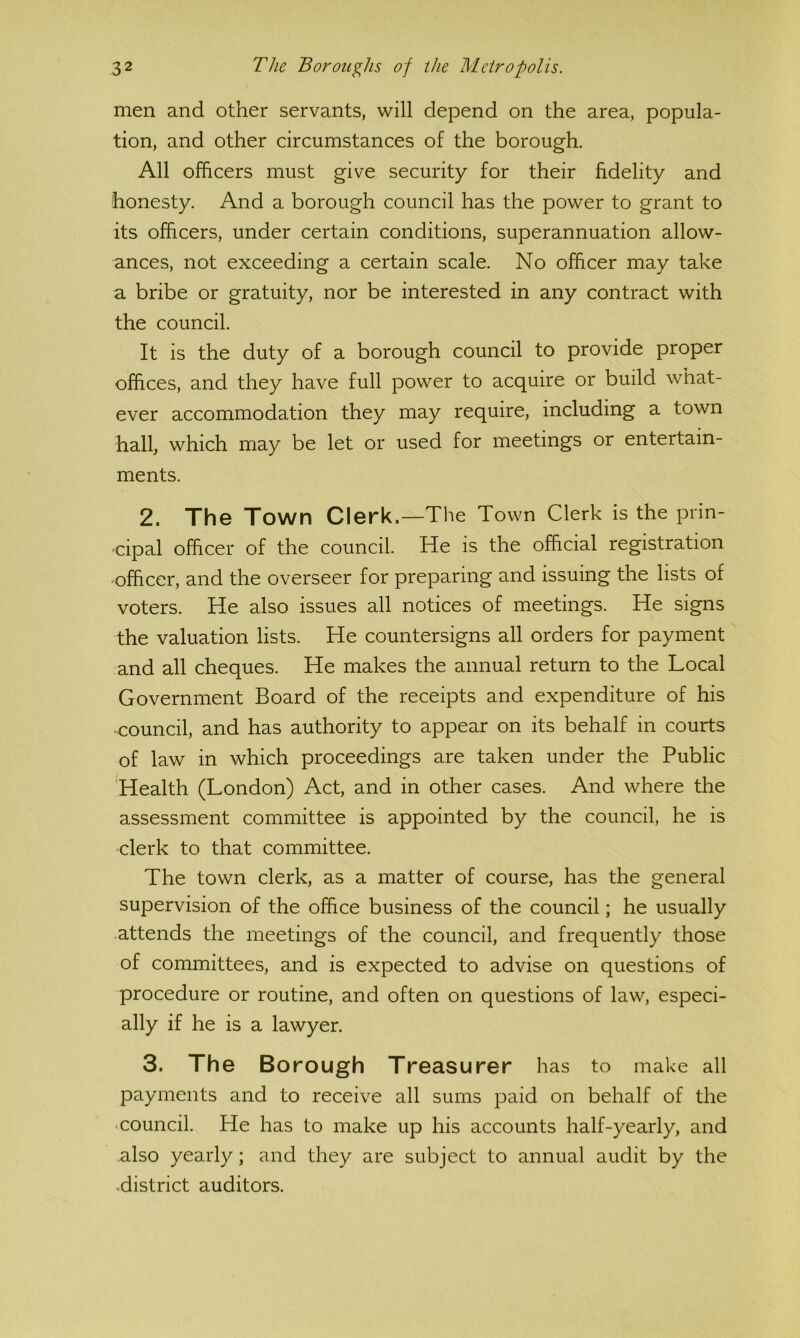 men and other servants, will depend on the area, popula- tion, and other circumstances of the borough. All officers must give security for their fidelity and honesty. And a borough council has the power to grant to its officers, under certain conditions, superannuation allow- ances, not exceeding a certain scale. No officer may take a bribe or gratuity, nor be interested in any contract with the council. It is the duty of a borough council to provide proper offices, and they have full power to acquire or build what- ever accommodation they may require, including a town hall, which may be let or used for meetings or entertain- ments. 2. The Town Clerk.—The Town Clerk is the prin- 'cipal officer of the council. He is the official registration 'Officer, and the overseer for preparing and issuing the lists of voters. He also issues all notices of meetings. He signs the valuation lists. He countersigns all orders for payment and all cheques. He makes the annual return to the Local Government Board of the receipts and expenditure of his •council, and has authority to appear on its behalf in courts of law in which proceedings are taken under the Public Health (London) Act, and in other cases. And where the assessment committee is appointed by the council, he is clerk to that committee. The town clerk, as a matter of course, has the general supervision of the office business of the council; he usually attends the meetings of the council, and frequently those of committees, and is expected to advise on questions of procedure or routine, and often on questions of law, especi- ally if he is a lawyer. 3. The Borough Treasurer has to make all payments and to receive all sums paid on behalf of the council. He has to make up his accounts half-yearly, and also yearly; and they are subject to annual audit by the district auditors.