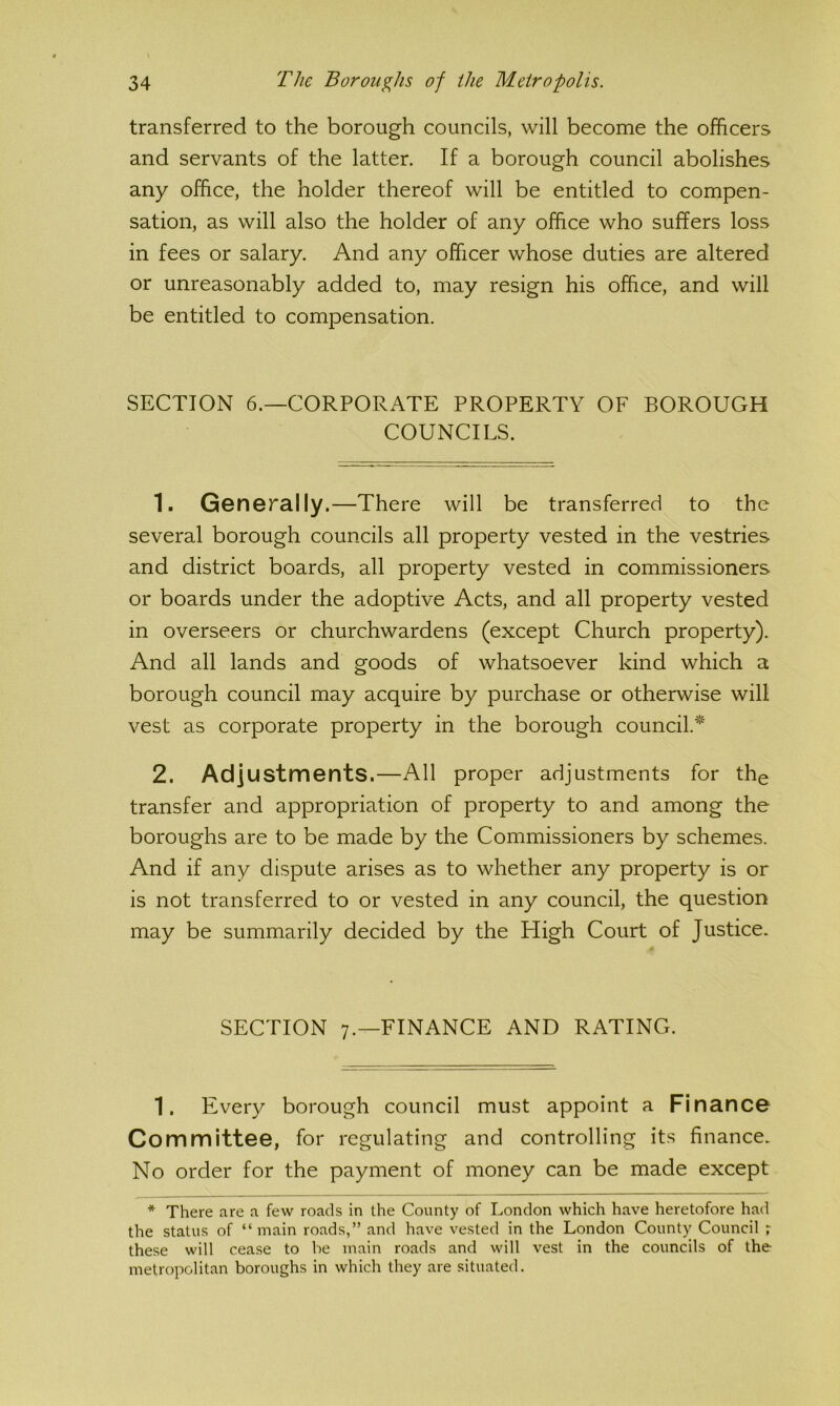 transferred to the borough councils, will become the officers and servants of the latter. If a borough council abolishes any ofhce, the holder thereof will be entitled to compen- sation, as will also the holder of any office who suffers loss in fees or salary. And any officer whose duties are altered or unreasonably added to, may resign his office, and will be entitled to compensation. SECTION 6.—CORPORATE PROPERTY OF BOROUGH COUNCILS. 1. Generally.—There will be transferred to the several borough councils all property vested in the vestries and district boards, all property vested in commissioners or boards under the adoptive Acts, and all property vested in overseers or churchwardens (except Church property). And all lands and goods of whatsoever kind which a borough council may acquire by purchase or otherwise will vest as corporate property in the borough council.*' 2. Adjustments.—All proper adjustments for the transfer and appropriation of property to and among the boroughs are to be made by the Commissioners by schemes. And if any dispute arises as to whether any property is or is not transferred to or vested in any council, the question may be summarily decided by the High Court of Justice. SECTION 7.—FINANCE AND RATING. 1. Every borough council must appoint a Finance Committee, for regulating and controlling its finance. No order for the payment of money can be made except * There are a few roads in the County of London which have heretofore had the status of “ main roads,” and have vested in the London County Council ; these will cease to be main roads and will vest in the councils of the metropolitan boroughs in which they are situated.