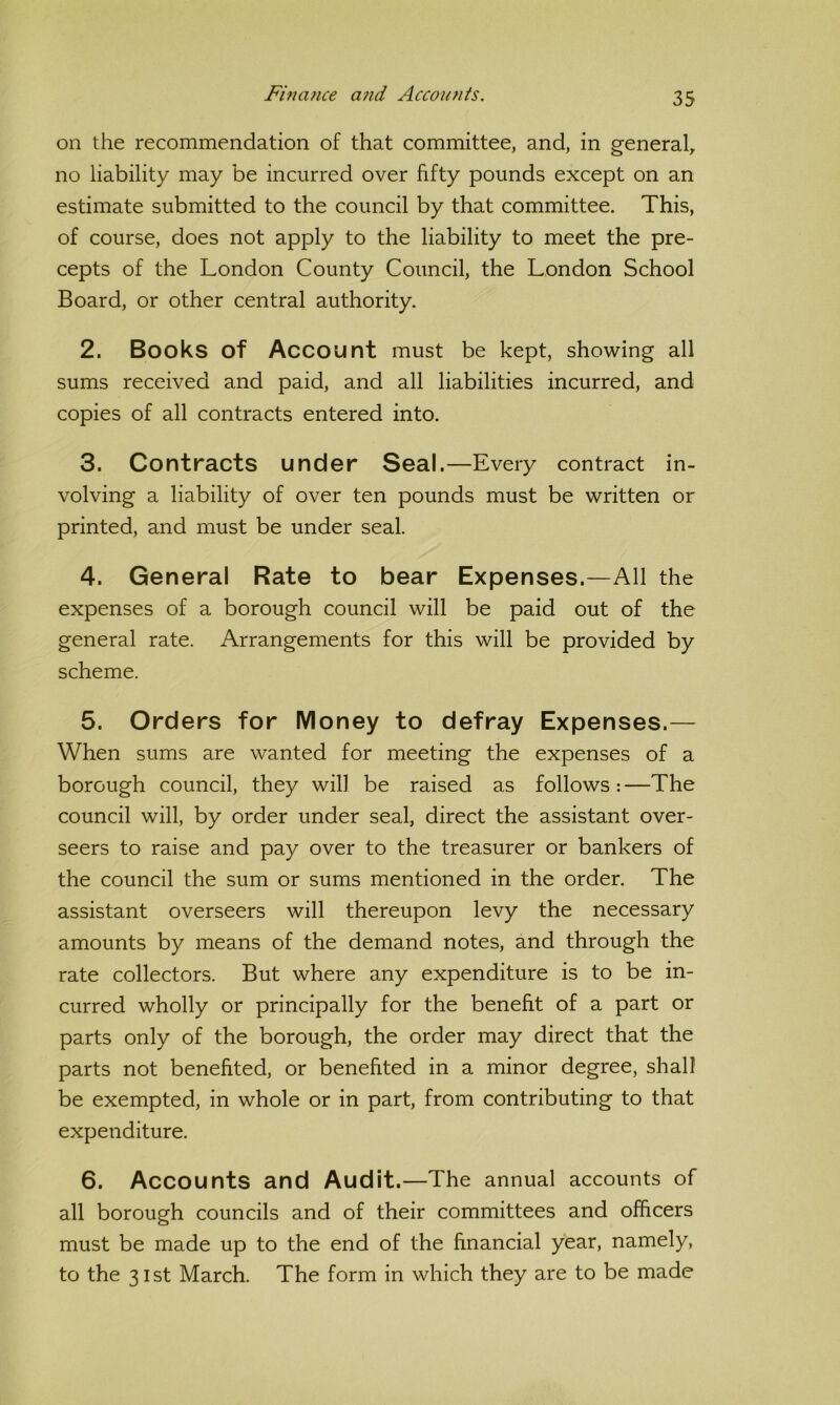 Finance and Accounts. on the recommendation of that committee, and, in general, no liability may be incurred over fifty pounds except on an estimate submitted to the council by that committee. This, of course, does not apply to the liability to meet the pre- cepts of the London County Council, the London School Board, or other central authority. 2. Books of Account must be kept, showing all sums received and paid, and all liabilities incurred, and copies of all contracts entered into. 3. Contracts under Seal.—Every contract in- volving a liability of over ten pounds must be written or printed, and must be under seal. 4. General Rate to bear Expenses.—All the expenses of a borough council will be paid out of the general rate. Arrangements for this will be provided by scheme. 5. Orders for Money to defray Expenses.— When sums are wanted for meeting the expenses of a borough council, they will be raised as follows: —The council will, by order under seal, direct the assistant over- seers to raise and pay over to the treasurer or bankers of the council the sum or sums mentioned in the order. The assistant overseers will thereupon levy the necessary amounts by means of the demand notes, and through the rate collectors. But where any expenditure is to be in- curred wholly or principally for the benefit of a part or parts only of the borough, the order may direct that the parts not benefited, or benefited in a minor degree, shall be exempted, in whole or in part, from contributing to that expenditure. 6. Accounts and Audit.—The annual accounts of all borough councils and of their committees and officers must be made up to the end of the financial year, namely, to the 31st March. The form in which they are to be made