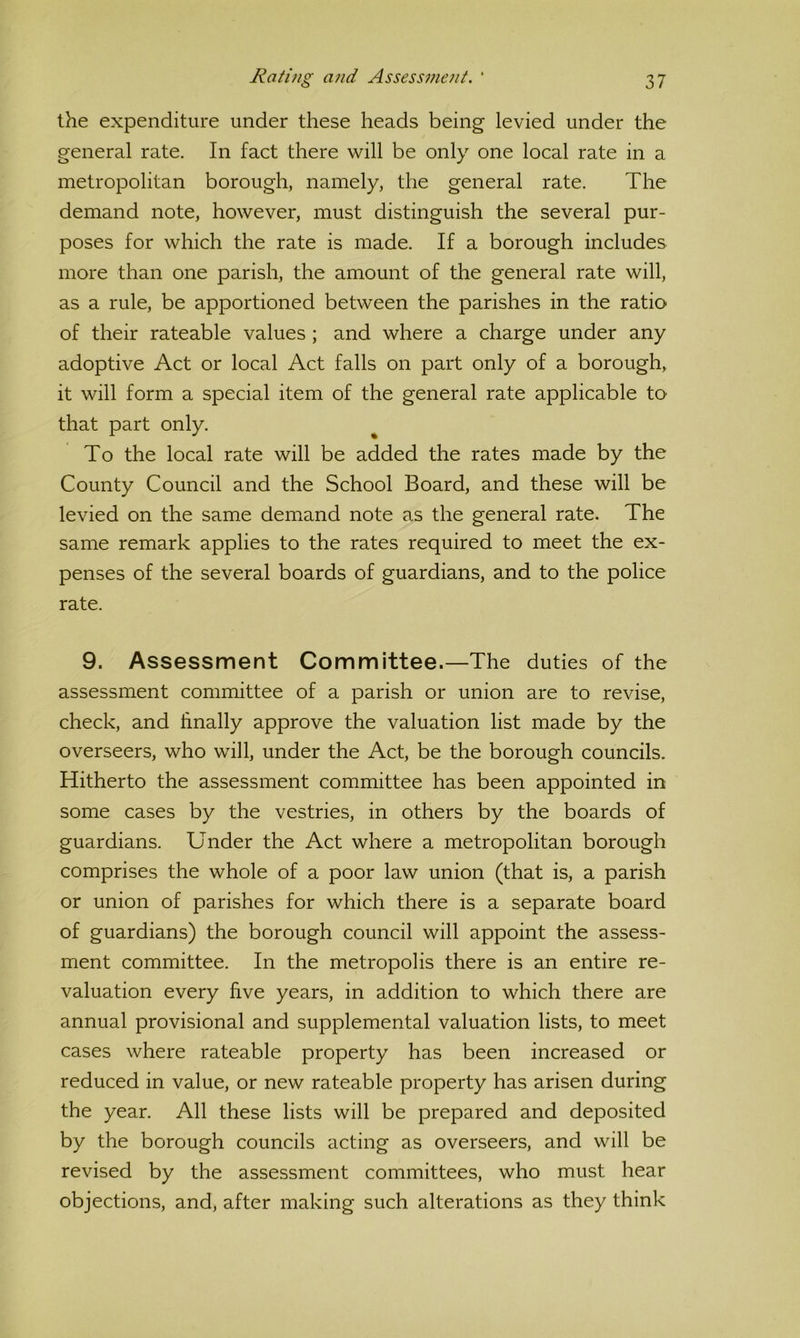 the expenditure under these heads being levied under the general rate. In fact there will be only one local rate in a metropolitan borough, namely, the general rate. The demand note, however, must distinguish the several pur- poses for which the rate is made. If a borough includes more than one parish, the amount of the general rate will, as a rule, be apportioned between the parishes in the ratio of their rateable values ; and where a charge under any adoptive Act or local Act falls on part only of a borough, it will form a special item of the general rate applicable to that part only. To the local rate will be added the rates made by the County Council and the School Board, and these will be levied on the same demand note as the general rate. The same remark applies to the rates required to meet the ex- penses of the several boards of guardians, and to the police rate. 9. Assessment Committee.—The duties of the assessment committee of a parish or union are to revise, check, and hnally approve the valuation list made by the overseers, who will, under the Act, be the borough councils. Hitherto the assessment committee has been appointed in some cases by the vestries, in others by the boards of guardians. Under the Act where a metropolitan borough comprises the whole of a poor law union (that is, a parish or union of parishes for which there is a separate board of guardians) the borough council will appoint the assess- ment committee. In the metropolis there is an entire re- valuation every five years, in addition to which there are annual provisional and supplemental valuation lists, to meet cases where rateable property has been increased or reduced in value, or new rateable property has arisen during the year. All these lists will be prepared and deposited by the borough councils acting as overseers, and will be revised by the assessment committees, who must hear objections, and, after making such alterations as they think