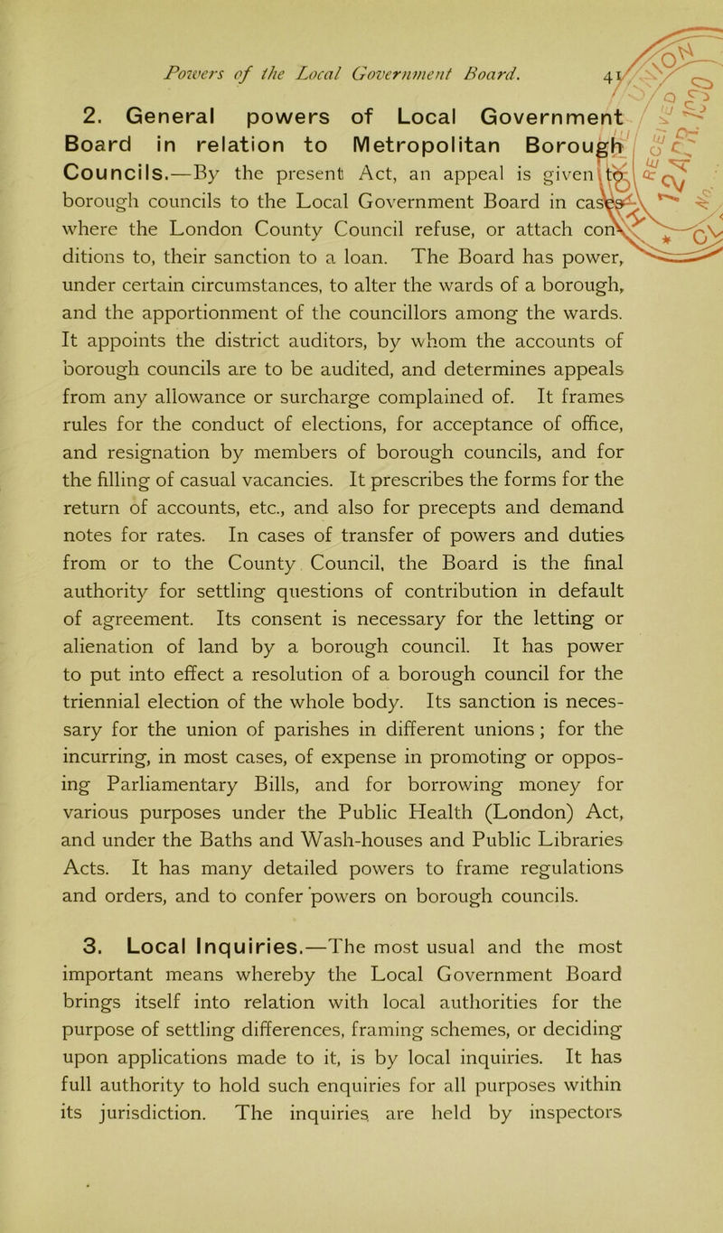 //■ Poivers of the Local GovernvieJif Board. t / Board in relation to Metropolitan Borouplj^ Councils.—By the present Act, an appeal is givenlt^ borough councils to the Local Government Board in ca where the London County Council refuse, or attach con ditions to, their sanction to a loan. The Board has power, under certain circumstances, to alter the wards of a borough, and the apportionment of the councillors among the wards. It appoints the district auditors, by whom the accounts of borough councils are to be audited, and determines appeals from any allowance or surcharge complained of. It frames rules for the conduct of elections, for acceptance of office, and resignation by members of borough councils, and for the filling of casual vacancies. It prescribes the forms for the return of accounts, etc., and also for precepts and demand notes for rates. In cases of transfer of powers and duties from or to the County Council, the Board is the final authority for settling questions of contribution in default of agreement. Its consent is necessary for the letting or alienation of land by a borough council. It has power to put into effect a resolution of a borough council for the triennial election of the whole body. Its sanction is neces- sary for the union of parishes in different unions; for the incurring, in most cases, of expense in promoting or oppos- ing Parliamentary Bills, and for borrowing money for various purposes under the Public Health (London) Act, and under the Baths and Wash-houses and Public Libraries Acts. It has many detailed powers to frame regulations and orders, and to confer 'powers on borough councils. 3. Local Inquiries.—The most usual and the most important means whereby the Local Government Board brings itself into relation with local authorities for the purpose of settling differences, framing schemes, or deciding upon applications made to it, is by local inquiries. It has full authority to hold such enquiries for all purposes within its jurisdiction. The inquiries, are held by inspectors