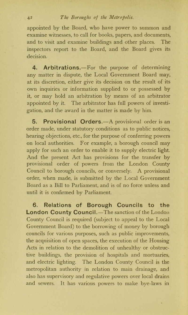 appointed by the Board, who have power to summon and examine witnesses, to call for books, papers, and documents, and to visit and examine buildings and other places. The inspectors report to the Board, and the Board gives its decision. 4. Arbitrations.—For the purpose of determining any matter in dispute, the Local Government Board may, at its discretion, either give its decision on the result of its own inquiries or information supplied to or possessed by it, or may hold an arbitration by means of an arbitrator appointed by it. The arbitrator has full powers of investi- gation, and the award in the matter is made by him. 5. Provisional Orders.—A provisional order is an order made, under statutory conditions as to public notices, hearing objections, etc., for the purpose of conferring powers on local authorities. For example, a borough council may apply for such an order to enable it to supply electric light. And the present Act has provisions for the transfer by provisional order of powers from the London County Council to borough councils, or conversely. A provisional order, when made, is submitted by the Local Government Board as a Bill to Parliament, and is of no force unless and until it is confirmed by Parliament. 6. Relations of Borough Councils to the London County Council.—The sanction of the London County Council is required (subject to appeal to the Local Government Board) to the borrowing of money by borough councils for various purposes, such as public improvements, the acquisition of open spaces, the execution of the Housing Acts in relation to the demolition of unhealthy or obstruc- tive buildings, the provision of hospitals and mortuaries, and electric lighting. The London County Council is the metropolitan authority in relation to main drainage, and also has supervisory and regulative powers over local drains and sewers. It has various powers to make bye-laws in