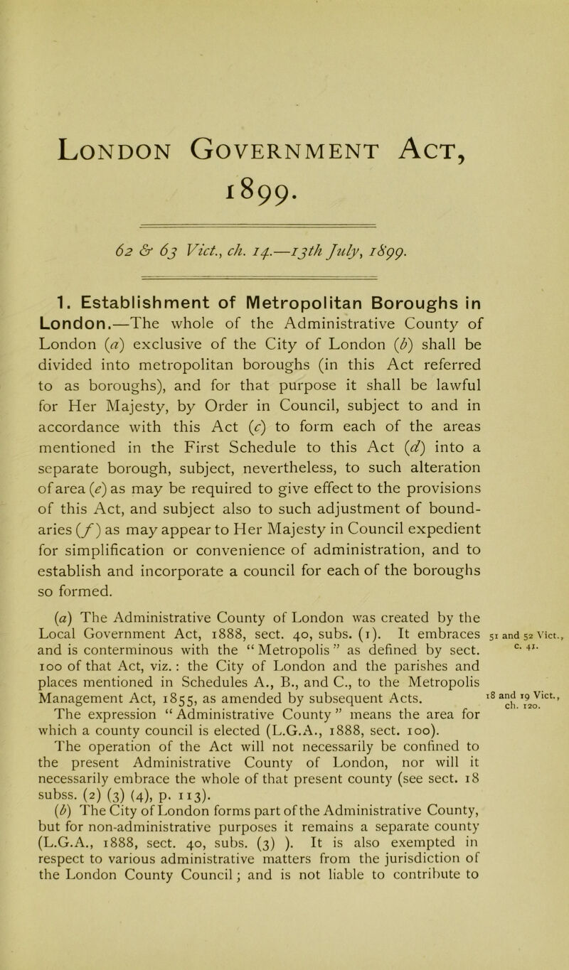 London Government Act, 1899. 62 & 6j Vict.^ ch. —ijth July^ iS’qq. 1. Establishment of Metropolitan Boroughs in London.—The whole of the Administrative County of London {a) exclusive of the City of London {b) shall be divided into metropolitan boroughs (in this Act referred to as boroughs), and for that purpose it shall be lawful for Her Majesty, by Order in Council, subject to and in accordance with this Act (c) to form each of the areas mentioned in the First Schedule to this Act (d) into a separate borough, subject, nevertheless, to such alteration of area {e) as may be required to give effect to the provisions of this Act, and subject also to such adjustment of bound- aries {f) as may appear to Her Majesty in Council expedient for simplification or convenience of administration, and to establish and incorporate a council for each of the boroughs so formed. (a) The Administrative County of London was created by the Local Government Act, 1888, sect. 40, subs. (i). It embraces 51 and 52 vkt., and is conterminous with the “ Metropolis ” as defined by sect. 100 of that Act, viz.: the City of London and the parishes and places mentioned in Schedules A., B., and C., to the Metropolis Management Act, 1855, as amended by subsequent Acts. ' The expression “ Administrative County ” means the area for which a county council is elected (L.G.A., 1888, sect. 100). The operation of the Act will not necessarily be confined to the present Administrative County of London, nor will it necessarily embrace the whole of that present county (see sect. 18 subss. (2) (3) (4), p. 113). (b) The City of London forms part of the Administrative County, but for non-administrative purposes it remains a separate county (L.G.A., 1888, sect. 40, subs. (3) ). It is also exempted in respect to various administrative matters from the jurisdiction of the London County Council; and is not liable to contribute to
