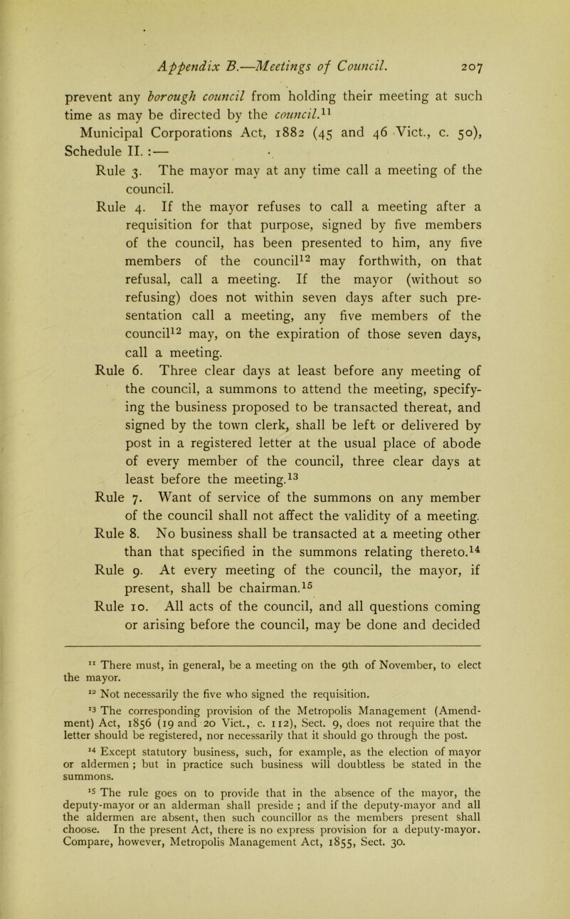 prevent any borough coimcil from holding their meeting at such time as may be directed by the council. Municipal Corporations Act, 1882 (45 and 46 -Viet., c. 50), Schedule II. : — Rule 3. The mayor may at any time call a meeting of the council. Rule 4. If the mayor refuses to call a meeting after a requisition for that purpose, signed by five members of the council, has been presented to him, any five members of the counciT^ j^^y forthwith, on that refusal, call a meeting. If the mayor (without so refusing) does not within seven days after such pre- sentation call a meeting, any five members of the counciR^ may, on the expiration of those seven days, call a meeting. Rule 6. Three clear days at least before any meeting of the council, a summons to attend the meeting, specify- ing the business proposed to be transacted thereat, and signed by the town clerk, shall be left or delivered by post in a registered letter at the usual place of abode of every member of the council, three clear days at least before the meeting. Rule 7. Want of service of the summons on any member of the council shall not affect the validity of a meeting. Rule 8. No business shall be transacted at a meeting other than that specified in the summons relating thereto.^^ Rule 9. At every meeting of the council, the mayor, if present, shall be chairman. Rule 10. All acts of the council, and all questions coming or arising before the council, may be done and decided ” There must, in general, be a meeting on the 9th of November, to elect the mayor. Not necessarily the five who signed the requisition, '3 The corresponding provision of the Metropolis Management (Amend- ment) Act, 1856 {19 and 20 Viet., c. 112), Sect. 9, does not require that the letter should be registered, nor necessarily that it should go through the post. Except statutory business, such, for example, as the election of mayor or aldermen ; but in practice such business will doubtless be stated in the summons. ^5 The rule goes on to provide that in the absence of the mayor, the deputy-mayor or an alderman shall preside ; and if the deputy-mayor and all the aldermen are absent, then such councillor as the members present shall choose. In the present Act, there is no express provision for a deputy-mayor. Compare, however, Metropolis Management Act, 1855, Sect. 30.