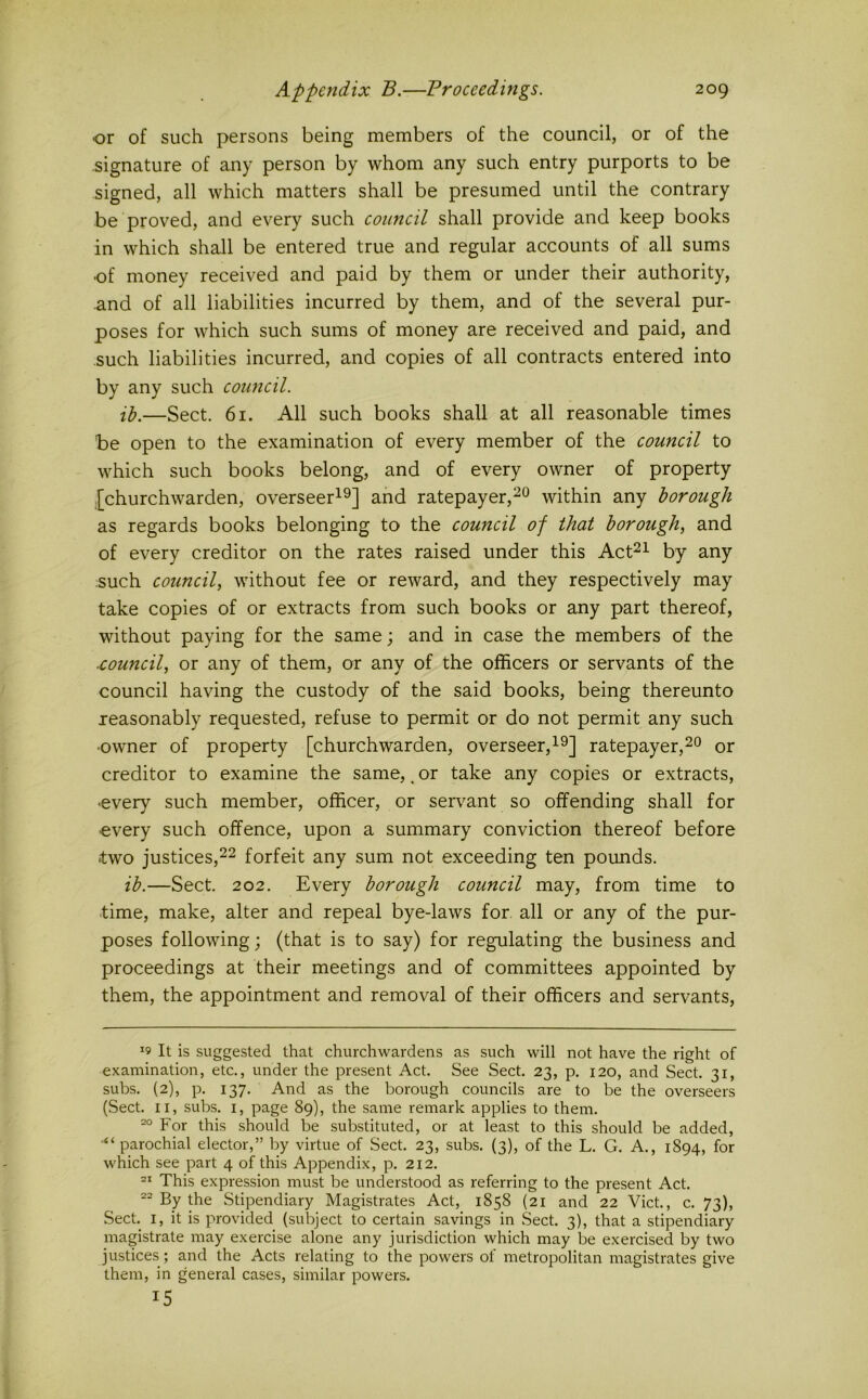 or of such persons being members of the council, or of the signature of any person by whom any such entry purports to be signed, all which matters shall be presumed until the contrary be proved, and every such council shall provide and keep books in which shall be entered true and regular accounts of all sums •of money received and paid by them or under their authority, and of all liabilities incurred by them, and of the several pur- poses for which such sums of money are received and paid, and such liabilities incurred, and copies of all contracts entered into by any such council. ib.—Sect. 61. All such books shall at all reasonable times be open to the examination of every member of the council to which such books belong, and of every owner of property .[churchwarden, overseer^^] and ratepayer,^^ within any borough as regards books belonging to the council of that borough, and of every creditor on the rates raised under this Act^i by any such council, without fee or reward, and they respectively may take copies of or extracts from such books or any part thereof, without paying for the same; and in case the members of the ■council, or any of them, or any of the officers or servants of the council having the custody of the said books, being thereunto reasonably requested, refuse to permit or do not permit any such ■owner of property [churchwarden, overseer,ratepayer,^o or creditor to examine the same, ^ or take any copies or extracts, •every such member, officer, or serv^ant so offending shall for •every such offence, upon a summary conviction thereof before two justices,22 forfeit any sum not exceeding ten pounds. ib.—Sect. 202. Every borough council may, from time to time, make, alter and repeal bye-laws for. all or any of the pur- poses following; (that is to say) for regulating the business and proceedings at their meetings and of committees appointed by them, the appointment and removal of their officers and servants. ^9 It is suggested that churchwardens as such will not have the right of examination, etc., under the present Act. See Sect. 23, p. 120, and Sect. 31, subs. (2), p. 137. And as the borough councils are to be the overseers (Sect. II, subs. I, page 89), the same remark applies to them. For this should be substituted, or at least to this should be added, “parochial elector,” by virtue of Sect. 23, subs. (3), of the L. G. A., 1894, for which see part 4 of this Appendix, p. 212. This expression must be understood as referring to the present Act. By the Stipendiary Magistrates Act, 1858 (21 and 22 Viet, c. 73), Sect. I, it is provided (subject to certain savings in Sect. 3), that a stipendiary magistrate may exercise alone any jurisdiction which may be exercised by two justices; and the Acts relating to the powers of metropolitan magistrates give them, in general cases, similar powers. 15
