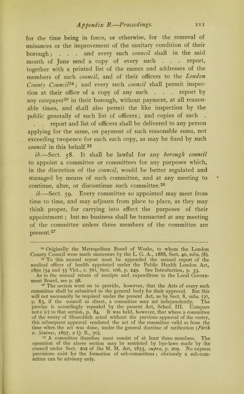 for the time being in force, or otherwise, for the removal of nuisances or the improvement of the sanitary condition of their borough; . . . and every such council shall in the said month of June send a copy of every such . . . report, together with a printed list of the names and addresses of the members of such council, and of their officers to the London County Cototcil-^; and every such council shall permit inspec- tion at their office of a copy of any such . . . report by any ratepayer^o in their borough, without payment, at all reason- able times, and shall also permit the like inspection by the public generally of such list of officers; and copies of such . report and list of officers shall be delivered to any person applying for the same, on payment of such reasonable sums, not exceeding twopence for each such copy, as may be fixed by such council in this behalf. ih.—Sect. 58. It shall be lawful for any borough council to appoint a committee or committees for any purposes which, in the discretion of the council, would be better regulated and m.anaged by means of such committee, and at any meeting to continue, alter, or discontinue such committee.2^ ib.—Sect. 59. Every committee so appointed may meet from time to time, and may adjourn from place to place, as they may think proper, for carrying into effect the purposes of their appointment; but no business shall be transacted at any meeting of the committee unless three members of the committee are present.27' Originally the Metropolitan Board of Works, to whom the London County Council were made successors by the L. G. A., 1888, Sect, 40, subs. (8). ^5 To this annual report must be appended the annual report of the medical officer of health appointed under the Public Health London Act, 1891 (54 and 55 Viet., c. 76), Sect. 106, p. 249. See Introduction, p. 33. As to the annual return of receipts and expenditure to the Local Govern- ment Board, see p. 98. The section went on to provide, however, that the Acts of every such committee shall be submitted to the general body for their approval. But this will not necessarily be required under the present Act, as by Sect. 8, subs. (2), p. 83, if the council so direct, a committee may act independently. The proviso is accordingly repealed by the present Act, Sched. III. Compare note {c) to that section, p. 84. It was held, however, that where a committee of the vestry of Shoreditch acted without the previous approval of the vestry, this subsequent approval rendered the act of the committee valid as from the time when the act was done, under the general doctrine of ratification {Firth V. Staines, 1897, 2 Q. B., 70). A committee therefore must consist of at least three members. The operation of the above section may be restricted by bye-laws made by the council under Sect. 202 of the M. M. Act, 1855, supra, p, 209. No express provisions exist for the formation of sub-committees ; obviously a sub-com- mittee can be advisory only.