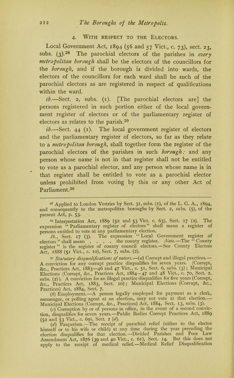 4. With respect to the Electors. Local Government Act, 1894 (56 and 57 Viet., c. 73), sect. 23, subs. (3).^® The parochial electors of the parishes in every metropolitan borough shall be the electors of the councillors for the borough, and if the borough is divided into wards, the electors of the councillors for each ward shall be such of the parochial electors as are registered in respect of qualifications within the ward. ib.—Sect. 2, subs. (i). [The parochial electors are] the persons registered in such portion either of the local govern- ment register of electors or of the parliamentary register of electors as relates to the parish.29 ib.—Sect. 44 (i). The local government register of electors and the parliamentary register of electors, so far as they relate to a metropolitan borough, shall together form the register of the parochial electors of the parishes in such borough: and any person whose name is not in that register shall not be entitled to vote as a parochial elector, and any person whose name is in that register shall be entitled to vote as a parochial elector unless prohibited from voting by this or any other Act of Parliament. Applied to London Vestries by Sect. 31, subs, (i), of the L. G. A., 1894, and consequently to the metropolitan boroughs by Sect. 2, subs. (5), of the present Act, p. 53. =9 Interpretation Act, 1889 (52 and 53 Viet. c. 63), Sect. 17 (2). The expression ‘ ‘ Parliamentary register of electors ” shall mean a register of persons entitled to vote at any parliamentary election. lb.. Sect. 17 (3). The expression “ Local Government register of electors ” shall mean .... the county register. The “ County register ” is the register of county council electors.—See County Electors Act, t888 (51 Viet, c. 10), Sect 7, subs. (2). 3° Statutory disqualifications of voters.—{a) Corrupt and illegal practices.— A conviction for any corrupt practice disqualifies for seven years. (Corrupt, &c.. Practices Act, 1883—46 and 47 Viet, c. 51, Sect 6, subs. (3); Municipal Elections (Corrupt, &c.. Practices Act, 1884—47 and 48 Viet, c. 70, Sect 2, subs. (2)). A conviction for an illegal practice disqualifies for five years (Corrupt, &c.. Practices Act, 1883, Sect 10); Municipal Elections (Corrupt, &c.. Practices) Act, 1884, Sect. 7. {h) Employment.—A person legally employed for payment as a clerk, messenger, or polling agent at an election, may not vote at that election.— Municipal Elections (Corrupt, &c.. Practices) Act, 1884, Sect 13, subs. (3). _ (<:) Corruption by or of persons in office, in the event of a second convic- tion, disqualifies for seven years.—Public Bodies Corrupt Practices Act, 1889 (52 and 53 Viet, c. 69), Sect 2 [d). {d) Pauperism.—The receipt of parochial relief (either to the elector himself or to his wife or child) at any time during the year preceding the election disqualifies for that election.—Divided Parishes and Poor Law Amendment Act, 1876 (39 and 40 Viet, c. 61), Sect 14. But this does not apply to the receipt of medical relief.—Medical Relief Disqualification