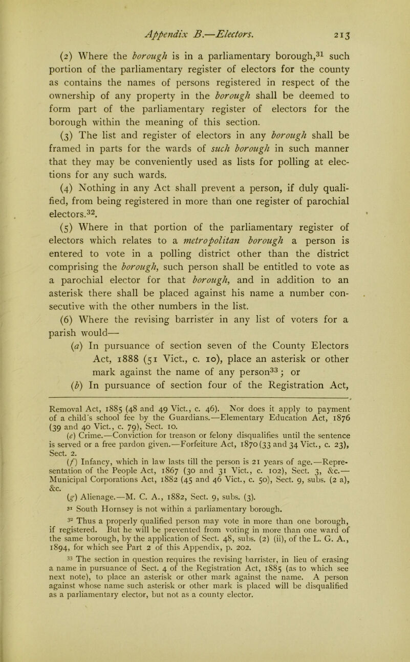 (2) Where the borough is in a parliamentary borough,such portion of the parliamentary register of electors for the county as contains the names of persons registered in respect of the ownership of any property in the borough shall be deemed to form part of the parliamentary register of electors for the borough within the meaning of this section. (3) The list and register of electors in any borough shall be framed in parts for the wards of such borough in such manner that they may be conveniently used as lists for polling at elec- tions for any such wards. (4) Nothing in any Act shall prevent a person, if duly quali- fied, from being registered in more than one register of parochial electors. (5) Where in that portion of the parliamentary register of electors which relates to a metropolitan borough a person is entered to vote in a polling district other than the district comprising the borough, such person shall be entitled to vote as a parochial elector for that borough, and in addition to an asterisk there shall be placed against his name a number con- secutive with the other numbers in the list. (6) Where the revising barrister in any list of voters for a parish would— {a) In pursuance of section seven of the County Electors Act, 1888 (51 Viet, c. 10), place an asterisk or other mark against the name of any personas • or {b) In pursuance of section four of the Registration Act, ' t Removal Act, 1885 (48 and 49 Viet., c. 46). Nor does it apply to payment of a child's school fee by the Guardians.—Elementary Education Act, 1876 (39 and 40 Viet., c. 79), Sect. 10. {e) Crime.—Conviction for treason or felony disqualifies until the sentence is served or a free pardon given.—Forfeiture Act, 1870(33 and 34 Viet., c. 23), Sect. 2. {f) Infancy, which in law lasts till the person is 21 years of age.—Repre- sentation of the People Act, 1867 (30 and 31 Viet., c. 102), Sect. 3, &c.— Municipal Corporations Act, 1882 (45 and 46 Viet., c. 50), Sect. 9, subs. (2 a), &c. (g) Alienage.—M. C. A., 1882, Sect. 9, subs. (3). 31 South Hornsey is not within a parliamentary borough. 3^ Thus a properly qualified person may vote in more than one borough, if registered. But he will be prevented from voting in more than one ward of the same borough, by the application of Sect. 48, subs. (2) (ii), of the L. G. A., 1894, for which see Part 2 of this Appendix, p. 202. 33 The section in question requires the revising Ijarrister, in lieu of erasing a name in pursuance of Sect. 4 of the Registration Act, 1885 (as to which see next note), to place an asterisk or other mark against the name. A person against whose name such asterisk or other mark is placed will be disqualified as a parliamentary elector, but not as a county elector.