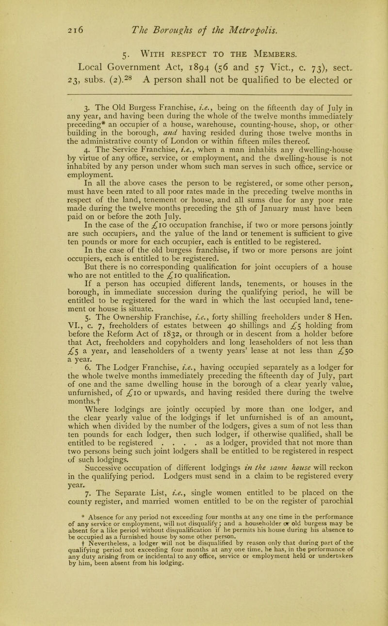 5. With respect to the Members. Local Government Act, 1894 (56 and 57 Viet., c. 73), sect. 23, subs. (2).2s a person shall not be qualified to be elected or 3. The Old Burgess Franchise, i.e., being on the fifteenth day of July in any year, and having been during the whole of the twelve months immediately preceding* an occupier of a house, warehouse, counting-house, shop, or other building in the borough, and having resided during those twelve months in the administrative county of London or within fifteen miles thereof. 4. The Service Franchise, , when a man inhabits any dwelling-house by virtue of any office, service, or employment, and the dwelling-house is not inhabited by any person under whom such man serves in such office, service or employment. In all the above cases the person to be registered, or some other person^ must have been rated to all poor rates made in the preceding twelve months in respect of the land, tenement or house, and all sums due for any poor rate made during the twelve months preceding the 5th of January must have been paid on or before the 20th July. In the case of the occupation franchise, if two or more persons jointly are such occupiers, and the value of the land or tenement is sufficient to give ten pounds or more for each occupier, each is entitled to be registered. In the case of the old burgess franchise, if two or more persons are joint occupiers, each is entitled to be registered. But there is no corresponding qualification for joint occupiers of a house who are not entitled to the ;i^io qualification. If a person has occupied different lands, tenements, or houses in the borough, in immediate succession during the qualifying period, he will be entitled to be registered for the ward in which the last occupied land, tene- ment or house is situate. 5. The Ownership Franchise, i.e., forty shilling freeholders under 8 Hen. VI., c. 7, freeholders of estates between 40 shillings and holding from before the Reform Act of 1832, or through or in descent from a holder before that Act, freeholders and copyholders and long leaseholders of not less than ;^5 a year, and leaseholders of a twenty years’ lease at not less than ^50 a year. 6. The Lodger Franchise, i.e., having occupied separately as a lodger for the whole twelve months immediately preceding the fifteenth day of July, part of one and the same dwelling house in the borough of a clear yearly value, unfurnished, of £10 or upwards, and having resided there during the twelve months, t Where lodgings are jointly occupied by more than one lodger, and the clear yearly value of the lodgings if let unfurnished is of an amount,, which when divided by the number of the lodgers, gives a sum of not less than ten pounds for each lodger, then such lodger, if otherwise qualified, shall be entitled to be registered .... as a lodger, provided that not more than two persons being such joint lodgers shall be entitled to be registered in respect of such lodgings. Successive occupation of different lodgings in the same house will reckon in the qualifying period. Lodgers must send in a claim to be registered every year. 7. The Separate List, i.e.., single women entitled to be placed on the county register, and married women entitled to be on the register of parochial * Absence for any period not exceeding four months at any one time in the performance of any service or employment, will not disqualify; and a householder or old burgess may be absent for a like period without disqualification if he permits his house during his absence to be occupied as a furnished house by some other person. t Nevertheless, a lodger will not be disqualified by reason only that during part of the qualifying period not exceeding four months at any one time, he has, in the performance of any duty arising from or incidental to any office, service or employment held or undertaker> by him, been absent from his lodging.