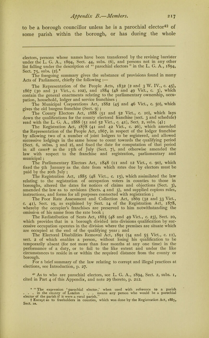 to be a borough councillor unless he is a parochial elector^^ of some parish within the borough, or has during the whole electors, persons whose names have been transferred by the revising barrister under the L. G. A., 1894, Sect. 44, subs. (6), and persons not in any other list falling under the description of “ parochial electors ” in the L. G. A., 1894, Sect. 75, subs. (2).* The foregoing summary gives the substance of provisions found in many Acts of Parliament, chiefly the following :— The Representation of the People Acts, 1832 (2 and 3 W. IV., c. 45), 1867 (30 and 31 Viet., c. 102), and 1884 (48 and 49 Viet., c. 3), which contain the general enactments relating to the parliamentary ownership, occu- pation, household, lodger and service franchises ; The Municipal Corporations Act, 1882 (45 and 46 Viet., c. 50), which gives the old burgess franchise (Sect. 9) ; The County Electors Act, 1888 (51 and 52 Viet., c. 10), which lays down the qualifications for the county electoral franchise (sect. 3 and schedule) read with the L. G. A., 1888 (51 and 52 Viet., c. 41), Sect. 2, subs. (4); The Registration Act, 1878 (41 and 42 Viet., c. 26), which amended the Representation of the People Act, 1867, in respect of the lodger franchise by allowing two of a number of joint lodgers to be registered, and allowed successive lodgings in the same house to count towards the qualifying period (Sect. 6, subss. 3 and 2), and fixed the date for computation of that period in all casesf as the 15th of July (Sect. 7), and otherwise amended the law with respect to the franchise and registration, parliamentary and municipal ; The Parliamentary Electors Act, 1848 (ii and 12 Viet., c. 90), which fixed the 5th January as the date from which rates due by electors must be paid by the 20th July ; The Registration Act, 1885 (48 Viet., c. 15), which assimilated the law relating to the registration of occupation voters in counties to those in boroughs, altered the dates for notices of claims and objections (Sect. 3), amended the law as to revisions (Sects. 4 and 5), and supplied copious rules, instructions, and forms for all purposes connected with registration ; The Poor Rate Assessment and Collection Act, 1869 (32 and 33 Viet., c. 41), Sect. 19, as explained by Sect. 14 of the Registration Act, 1878, whereby the occupier’s franchises are preserved to him notwithstanding the omission of his name from the rate book ; The Redistribution of Seats Act, 1885 (48 and 49 Viet., c. 23), Sect. 10, which provides that in a borough divided into divisions qualification by suc- cessive occupation operates in the division where the premises are situate which are occupied at the end of the qualifying year ; and The Electoral Disabilities Removal Act, 1891 (54 and 55 Viet., c. ii), sect. 2 of which enables a person, without losing his qualification to be temporarily absent (for not more than four months at any one time) in the performance of a duty, or to fail to the like extent and under the like circumstances to reside in or within the required distance from the county or borough. For a brief summary of the law relating to corrupt and illegal practices at elections, see Introduction, p. 27. ^ As to who are parochial electors, see L. G. A., 1894, Sect. 2, subs, i, cited in Part 4 of this Appendix, and note 29 thereto, p. 212. * “ The expression ‘ parochial elector,’ when used with reference to a parish . . . in the county of London . . . means any person who would be a parochial elector of the parish if it were a rural parish.” t Except as to freeholders in counties, which was done by the Registration Act, 1885, Sect. IS.