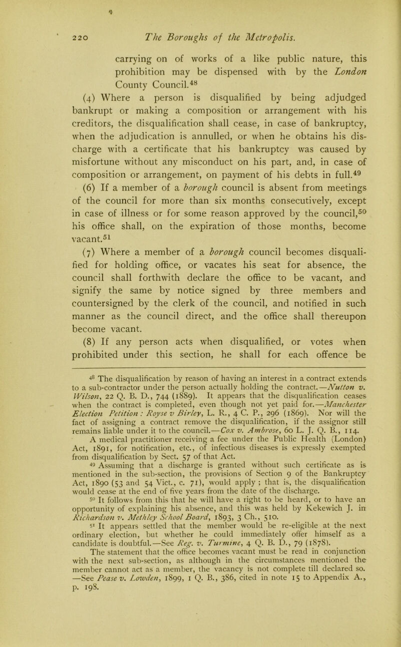 carrying on of works of a like public nature, this prohibition may be dispensed with by the London County Council. (4) Where a person is disqualified by being adjudged bankrupt or making a composition or arrangement with his creditors, the disqualification shall cease, in case of bankruptcy, when the adjudication is annulled, or when he obtains his dis- charge with a certificate that his bankruptcy was caused by misfortune without any misconduct on his part, and, in case of composition or arrangement, on payment of his debts in full.^^ (6) If a member of a borough council is absent from meetings of the council for more than six months consecutively, except in case of illness or for some reason approved by the council,^^ his office shall, on the expiration of those months, become vacant. (7) Where a member of a borough council becomes disquali- fied for holding office, or vacates his seat for absence, the council shall forthwith declare the office to be vacant, and signify the same by notice signed by three members and countersigned by the clerk of the council, and notified in such manner as the council direct, and the office shall thereupon become vacant. (8) If any person acts when disqualified, or votes when prohibited under this section, he shall for each offence be The disqualification by reason of having an interest in a contract extends to a sub-contractor under the person actually holding the contract.—Nutton v. Wilson, 22 Q. B. D., 744 (1889). It appears that the disqualification ceases when the contract is completed, even though not yet paid for.—Manchester Election Petition : Royse v Birley, L. R., 4 C. P., 296 (1869). Nor will the fact of assigning a contract remove the disqualification, if the assignor still remains liable under it to the council.—Cox v. Ambrose, 60 L. J. Q. B., 114. A medical practitioner receiving a fee under the Public Health (London) Act, 1891, for notification, etc., of infectious diseases is expressly exempted from disqualification by Sect. 57 of that Act. Assuming that a discharge is granted without such certificate as is mentioned in the sub-section, the provisions of Section 9 of the Bankruptcy Act, 1890 (53 and 54 Viet., c. 71), would apply ; that is, the disqualification would cease at the end of five years from the date of the discharge. 5° It follows from this that he will have a right to be heard, or to have an opportunity of explaining his absence, and this was held by Kekewich J. in Richardson v. Methley School Boa7-d, 1893, 3 Ch., 510. 51 It appears settled that the member would be re-eligible at the next ordinary election, but whether he could immediately offer himself as a candidate is doubtful.—See Reg. v. Turmine, 4 Q. B. D., 79 (1878). The statement that the office becomes vacant must be read in conjunction with the next sub-section, as although in the circumstances mentioned the member cannot act as a member, the vacancy is not complete till declared so. —See Pease V. Lowden, 1899, i Q. B., 386, cited in note 15 to Appendix A., p. 198.
