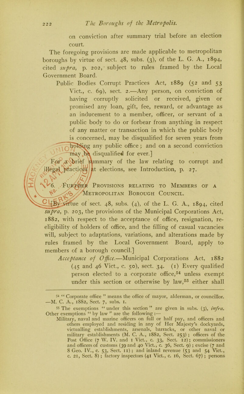on conviction after summary trial before an election court. The foregoing provisions are made applicable to metropolitan boroughs by virtue of sect. 48, subs. (3), of the L. G. A., 1894, cited supra, p. 202,' subject to rules framed by the Local Government Board. Public Bodies Corrupt Practices Act, 1889 (52 and 53 Viet., c. 69), sect. 2.—Any person, on conviction of having corruptly solicited or received, given or promised any loan, gift, fee, reward, or advantage as an inducement to a member, officer, or servant of a public body to do or forbear from anything in respect of any matter or transaction in which the public body is concerned, may be disqualified for seven years from any public office; and on a second conviction disqualified for ever.] mmary of the law relating to t elections, see Introduction, p. corrupt 27. and Provisions relating to Members of a ETROPOLITAN BOROUGH COUNCIL. of sect. 48, subs. (4), of the L. G. A., 1894, cited supra, p. 203, the provisions of the Municipal Corporations Act, 1882, with respect to the acceptance of office, resignation, re- eligibility of holders of office, and the filling of casual vacancies will, subject to adaptations, variations, and alterations made by rules framed by the Local Government Board, apply to members of a borough council.] Aeeeptance of Office.—Municipal Corporations Act, 1882 (45 and 46 Viet., c. 50), sect. 34. (i) Every qualified person elected to a corporate office,®^ unless exempt under this section or otherwise by law,^^ either shall s-* “ Corporate office ” means the office of mayor, alderman, or councillor. —M. C. A., 1882, Sect. 7, subs. i. 55 The exemptions “ under this section ” are given in subs. (3), infra. Other exemptions “ by law ” are the following :— Military, naval and marine officers on full or half pay, and officers and others employed and residing in any of Her Majesty’s dockyards, victualling establishments, arsenals, barracks, or other naval or military establishments (M. C. A., 1882, Sect. 253) ; officers of the Post Office (7 W. IV. and i Viet., c. 33, Sect. 12); commissioners and officers of customs (39 and 40 Viet., c. 36, Sect. 9) ; excise (7 and 8 Geo. IV., c. 53, Sect, ii) ; and inland revenue (53 and 54 Viet., c. 21, Sect. 8) ; factory inspectors (41 Viet., c. 16, Sect. 67) ; persons