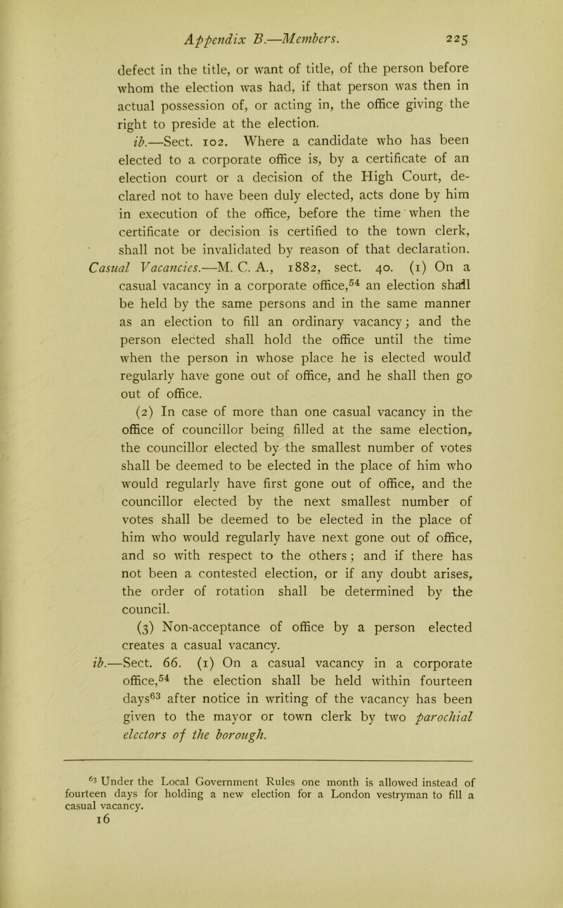defect in the title, or want of title, of the person before whom the election was had, if that person was then in actual possession of, or acting in, the office giving the right to preside at the election. ih.—Sect. 102, Where a candidate who has been elected to a corporate office is, by a certificate of an election court or a decision of the High Court, de- clared not to have been duly elected, acts done by him in execution of the office, before the time' when the certificate or decision is certified to the town clerk, shall not be invalidated by reason of that declaration. Casual Vacaneies.—M. C. A., 1882, sect. 40. (i) On a casual vacancy in a corporate office,^^ an election sha:il be held by the same persons and in the same manner as an election to fill an ordinary vacancy; and the person elected shall hold the office until the time when the person in whose place he is elected would regularly have gone out of office, and he shall then gO' out of office. (2) In case of more than one casual vacancy in the office of councillor being filled at the same election, the councillor elected by the smallest number of votes shall be deemed to be elected in the place of him who would regularly have first gone out of office, and the councillor elected by the next smallest number of votes shall be deemed to be elected in the place of him who would regularly have next gone out of office, and so with respect to the others; and if there has not been a contested election, or if any doubt arises, the order of rotation shall be determined by the council. (3) Non-acceptance of office by a person elected creates a casual vacancy. ib.—Sect. 66. (i) On a casual vacancy in a corporate office,the election shall be held within fourteen days®^ after notice in writing of the vacancy has been given to the mayor or town clerk by two parochial electors of the borough. ^3 Under the Local Government Rules one month is allowed instead of fourteen days for holding a new election for a London vestryman to fill a casual vacancy. 16