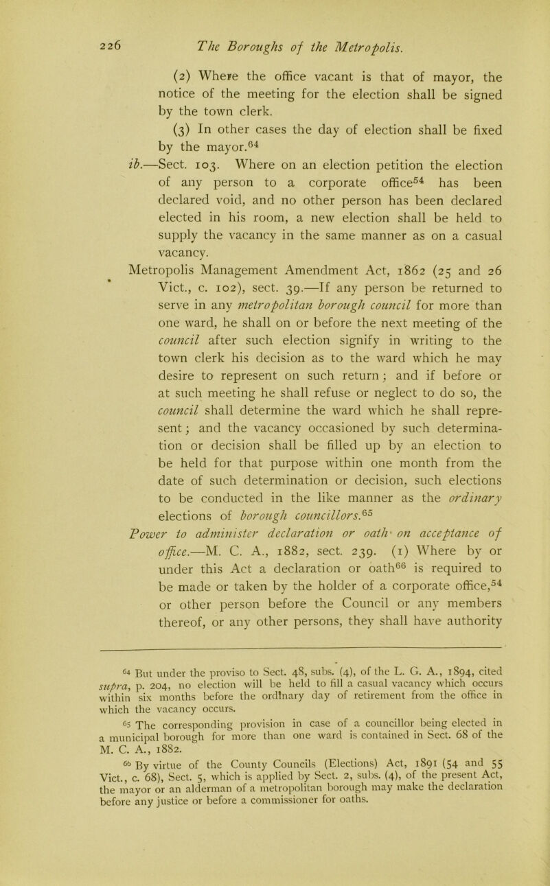 (2) Wheie the office vacant is that of mayor, the notice of the meeting for the election shall be signed by the town clerk. (3) In other cases the day of election shall be fixed by the mayor. ih.—Sect. 103. Where on an election petition the election of any person to a corporate office^^ has been declared void, and no other person has been declared elected in his room, a new election shall be held to supply the vacancy in the same manner as on a casual vacancv. Metropolis Management Amendment Act, 1862 (25 and 26 Viet., c. 102), sect. 39.—If any person be returned to serve in any metropolitan borough council for more than one ward, he shall on or before the next meeting of the council after such election signify in writing to the town clerk his decision as to the ward which he may desire to represent on such return; and if before or at such meeting he shall refuse or neglect to do so, the council shall determine the ward which he shall repre- sent ; and the vacancy occasioned by such determina- tion or decision shall be filled up by an election to be held for that purpose within one month from the date of such determination or decision, such elections to be conducted in the like manner as the ordmary elections of borough councillors.^^ Bower to administer declaration or oath' on acceptance of office.—M. C. A., 1882, sect. 239. (i) Where by or under this Act a declaration or oath®® is required to be made or taken by the holder of a corporate office,®^ or other person before the Council or any members thereof, or any other persons, they shall have authority 64 But under the proviso to Sect. 48, sul)s. (4), of the L. G. A., 1894, cited supra, p. 204, no election will be held to fill a casual vacancy which occurs within six months before the ordinary day of retirement from the office in which the vacancy occurs. The corresponding provision in case of a councillor being elected in a municipal borough for more than one ward is contained in Sect. 68 of the M. C. A., 1882. ^ By virtue of the County Councils (Elections) Act, 1891 (54 and 55 Viet., c. 68), Sect. 5, which is applied by Sect. 2, subs. (4), of the present A.ct, the mayor or an alderman of a metropolitan borough may make the declaration before any justice or before a commissioner for oaths.