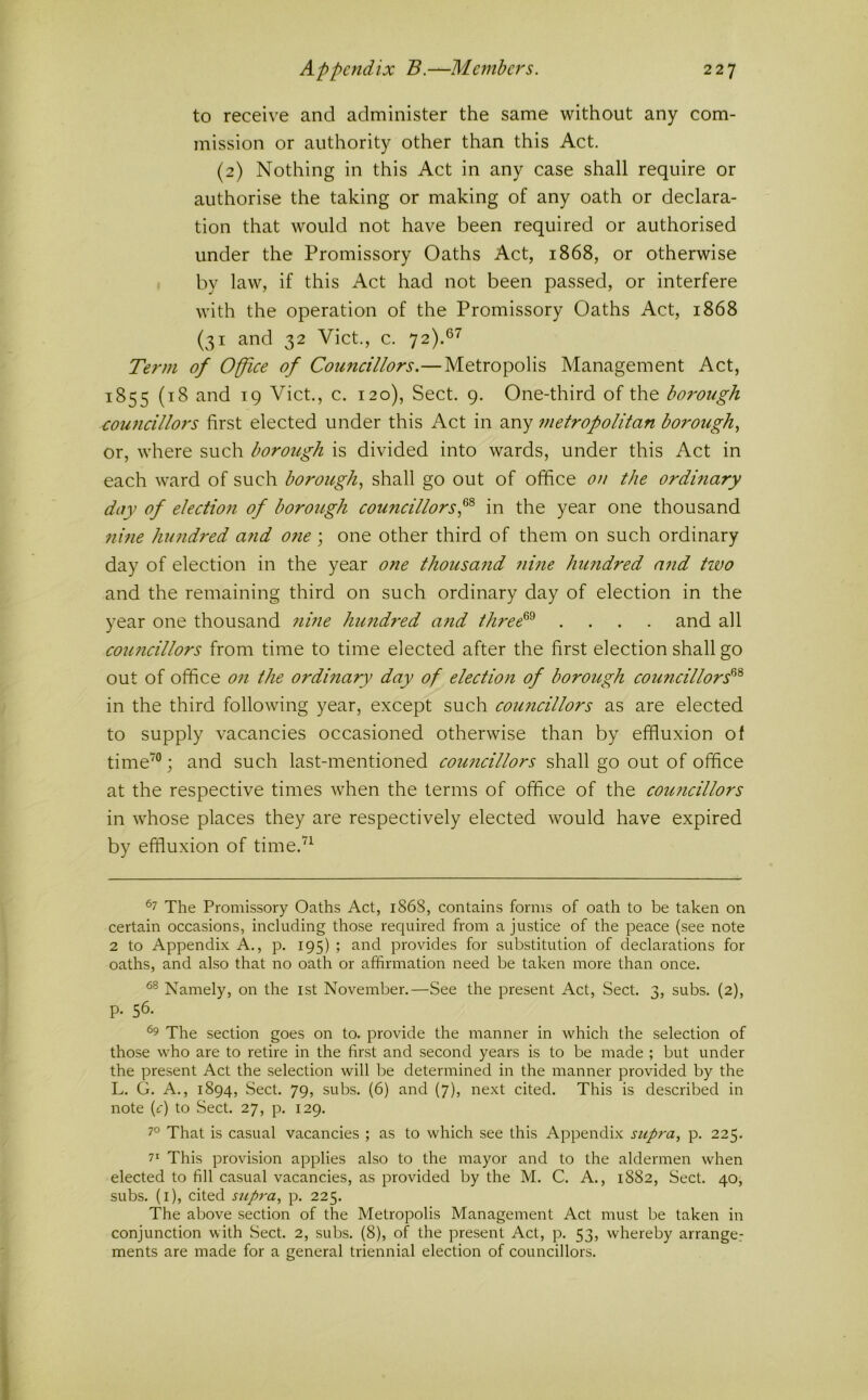 to receive and administer the same without any com- mission or authority other than this Act. (2) Nothing in this Act in any case shall require or authorise the taking or making of any oath or declara- tion that would not have been required or authorised under the Promissory Oaths Act, 1868, or otherwise by law, if this Act had not been passed, or interfere with the operation of the Promissory Oaths Act, 1868 (31 and 32 Viet., c. ^2).^'^ Term of Office of Councillors.—Metropolis Management Act, 1855 (18 and 19 Viet., c. 120), Sect. 9. One-third of the borough €ou7icillors first elected under this Act in any inetropolitan borough or, where such borough is divided into wards, under this Act in each ward of such borough., shall go out of office on the ordinary day of electioti of borough councillorsin the year one thousand nine hundred a?id o?ie ; one other third of them on such ordinary day of election in the year one thousand 7iine himdred n7id Hvo and the remaining third on such ordinary day of election in the year one thousand 7ime hund7-ed and three^^ .... and all cou7icillors from time to time elected after the first election shall go out of office 071 the ordinary day of election of borough couricillors^'^ in the third following year, except such coimcillors as are elected to supply vacancies occasioned otherwise than by effluxion of time'°; and such last-mentioned cou7icillors shall go out of office at the respective times when the terms of office of the coimcillors in whose places they are respectively elected would have expired by effluxion of time.’^^ ^7 The Promissory Oaths Act, 1868, contains forms of oath to be taken on certain occasions, including those required from a justice of the peace (see note 2 to Appendix A., p. 195) ; and provides for substitution of declarations for oaths, and also that no oath or affirmation need be taken more than once. Namely, on the ist November.—See the present Act, Sect. 3, subs. (2), p. 56. The section goes on to. provide the manner in which the selection of those who are to retire in the first and second years is to be made ; but under the present Act the selection will be determined in the manner provided by the L. G. A., 1894, Sect. 79, subs. (6) and (7), next cited. This is described in note (it) to Sect. 27, p. 129. 7° That is casual vacancies ; as to which see this Appendix supra, p. 225. 7' This provision applies also to the mayor and to the aldermen when elected to fill casual vacancies, as provided by the M. C. A., 1882, Sect. 40, subs, (i), cited supra, p. 225. The above section of the Metropolis Management Act must be taken in conjunction with Sect. 2, subs. (8), of the present Act, p. 53, whereby arrange.- ments are made for a general triennial election of councillors.