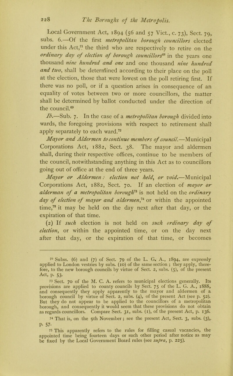 Local Government Act, 1894 (56 and 57 Viet., c. 73), Sect. 79^ subs. 6.—Of the first metropolitan borough councillors elected under this Act,‘^.^ the third who are respectively to retire on the ordinary day of election of borough councillors'^'^ in the years one thousand nine hundred a?id one and one thousand nuie hundred and two, shall be deterrdined according to their place on the poll at the election, those that were lowest on the poll retiring first. If there was no poll, or if a question arises in consequence of an equality of votes between two or more councillors, the matter shall be determined by ballot conducted under the direction of the council.®^ Ib.—Sub. 7. In the case of a iiietropolitan borough divided into wards, the foregoing provisions with respect to retirement shall apply separately to each ward.^^ Mayor and Aldermeii to continue members of council.—Municipal Corporations Act, 1882, Sect. 38. The mayor and aldermen shall, during their respective offices, continue to be members of the council, notwithstanding anything in this Act as to councillors going out of office at the end of three years. Mayor or Aldermen : election not held, or void.—Municipal Corporations Act, 1882, Sect. 70. If an election of mayor or alderman of a metropolitan borough}^ is not held on the ordinary day of election of mayor and aldermenf or within the appointed time,'^® it may be held on the day next after that day, or the expiration of that time. (2) If such election is not held on such ordinary day of election, or within the appointed time, or on the day next after that day, or the expiration of that time, or becomes Subss. (6) and (7) of Sect. 79 of the L. G. A., 1894, are expressly applied to London vestries by subs. (10) of the same section ; they apply, there- fore, to the new borough councils by virtue of Sect. 2, subs. (5), of the present Act, p. 53. 73 Sect. 70 of the M. C. A. refers to municipal elections generally. Its provisions are applied to county councils by Sect. 75 of the L. G. A., 1888, and consequently they apply apparently to the mayor and aldermen of a borough council by virtue of Sect. 2, subs. (4), of the present Act (see p. 52). But they do not appear to be applied to the councillors of a metropolitan borough, and consequently it would seem that these provisions do not obtain as regards councillors. Compare Sect. 31, subs, (i), of the present Act, p. 136. 74 That is, on the 9th November; see the present Act, Sect. 3, subs. (3),. P- 57- 75 This apparently refers to the rules for filling casual vacancies, the appointed time being fourteen days or such other period after notice as may be fixed by the Local Government Board rules (see supra, p. 225).