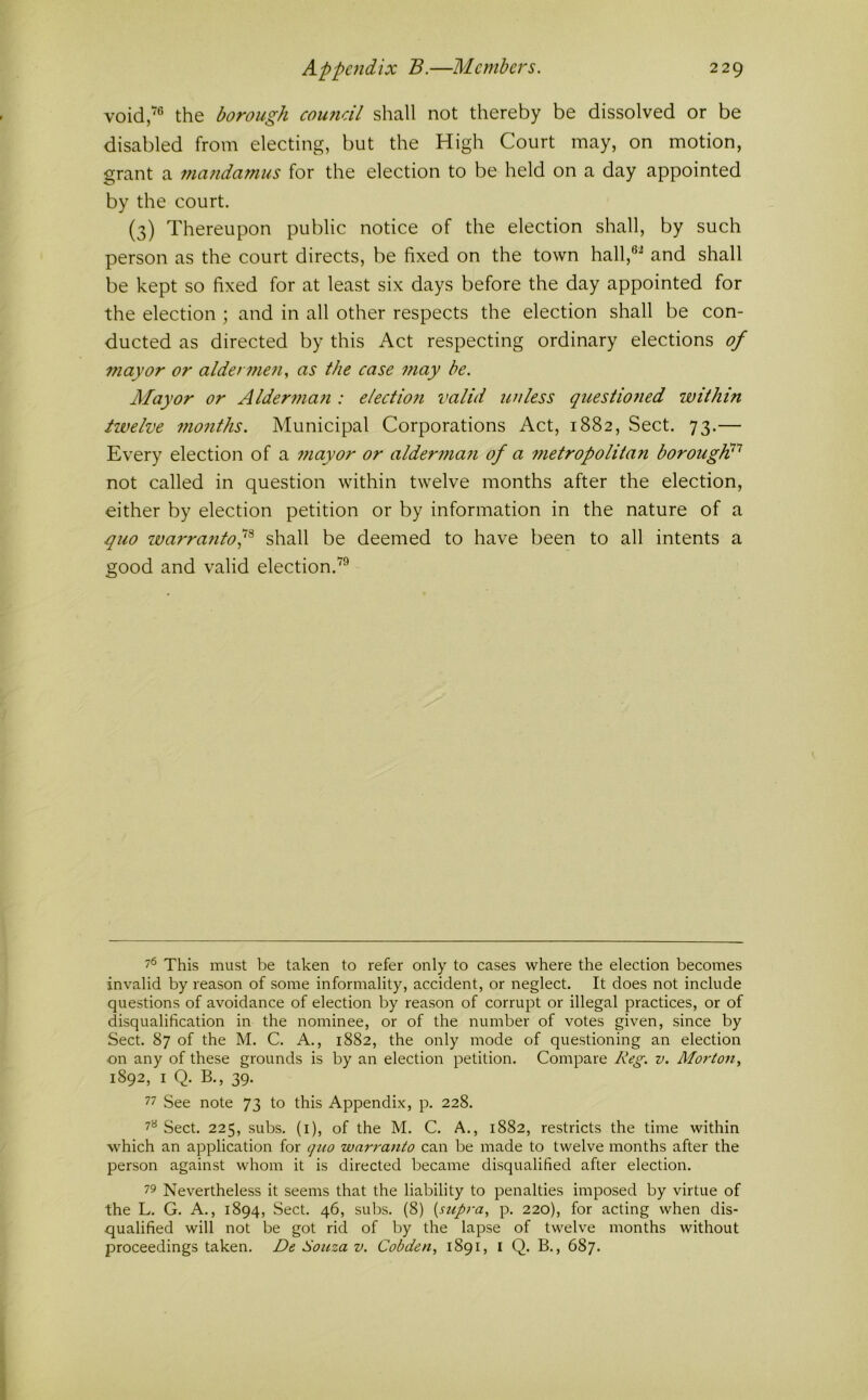void,'® the borough cou7idl shall not thereby be dissolved or be disabled from electing, but the High Court may, on motion, grant a 77ia/idamus for the election to be held on a day appointed by the court. (3) Thereupon public notice of the election shall, by such person as the court directs, be fixed on the town hall,®^ and shall be kept so fixed for at least six days before the day appointed for the election ; and in all other respects the election shall be con- ducted as directed by this Act respecting ordinary elections of mayor or alden?ie7iy as the case 77iay be. Alayor or Alder77ia7i: electio7i valid unless questio7ied within twelve 77io7iths. Municipal Corporations Act, 1882, Sect. 73.— Every election of a 77iayor or alder77ia7i of a 77ietropolitan borougW'^ not called in question within twelve months after the election, either by election petition or by information in the nature of a quo ivarra7itof shall be deemed to have been to all intents a good and valid election.'^® 7*^ This must be taken to refer only to cases where the election becomes invalid by reason of some informality, accident, or neglect. It does not include questions of avoidance of election by reason of corrupt or illegal practices, or of disqualification in the nominee, or of the number of votes given, since by Sect. 87 of the M. C. A., 1882, the only mode of questioning an election on any of these grounds is by an election petition. Compare Reg. v. Morton, 1892, I Q. B., 39. 77 See note 73 to this Appendix, p. 228. 7*^ Sect. 225, subs, (i), of the M. C. A., 1882, restricts the time within which an application for quo warranto can be made to twelve months after the person against whom it is directed became disqualified after election. 79 Nevertheless it seems that the liability to penalties imposed by virtue of the L. G. A., 1894, Sect. 46, subs. (8) {supra, p. 220), for acting when dis- qualified will not be got rid of by the lapse of twelve months without proceedings taken. De Souza v. Cobden, 1891, i Q. B., 687.