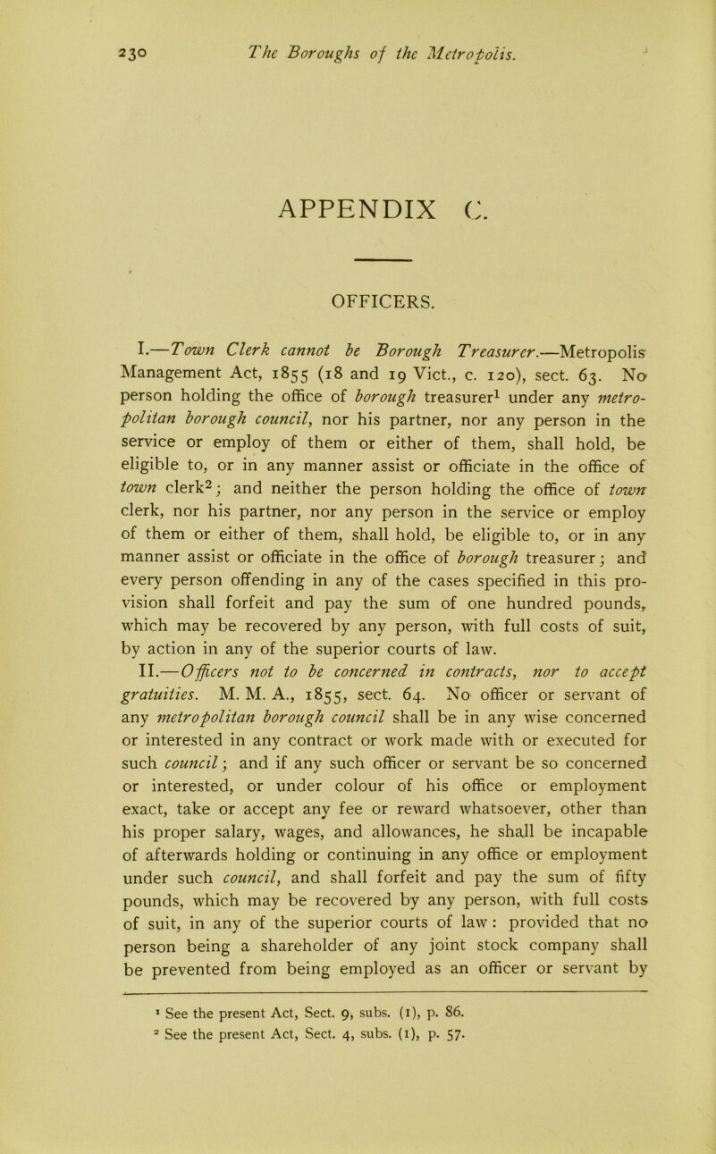 APPENDIX c. OFFICERS. !•—Town Clerk cannot he Borough Treasurer.—Metropolis Management Act, 1855 (18 and 19 Viet., c. 120), sect. 63. No person holding the office of borough treasurer^ under any metro- politan borough council, nor his partner, nor any person in the service or employ of them or either of them, shall hold, be eligible to, or in any manner assist or officiate in the office of town clerk^; and neither the person holding the office of town clerk, nor his partner, nor any person in the service or employ of them or either of them, shall hold, be eligible to, or in any manner assist or officiate in the office of borough treasurer; and every person offending in any of the cases specified in this pro- vision shall forfeit and pay the sum of one hundred pounds, which may be recovered by any person, with full costs of suit, by action in any of the superior courts of law. II.—Officers not to be concerned in contracts, nor to accept gratuities. M. M. A., 1855, sect. 64. No' officer or servant of any metropolitan borough council shall be in any wise concerned or interested in any contract or work made with or executed for such council; and if any such officer or servant be so concerned or interested, or under colour of his office or employment exact, take or accept any fee or reward whatsoever, other than his proper salary, wages, and allowances, he shall be incapable of afterwards holding or continuing in any office or employment under such council, and shall forfeit and pay the sum of fifty pounds, which may be recovered by any person, with full costs of suit, in any of the superior courts of law: pro\fided that no person being a shareholder of any joint stock company shall be prevented from being employed as an officer or servant by * See the present Act, Sect. 9, subs, (i), p. 86, ^ See the present Act, Sect. 4, subs, (i), p. 57.
