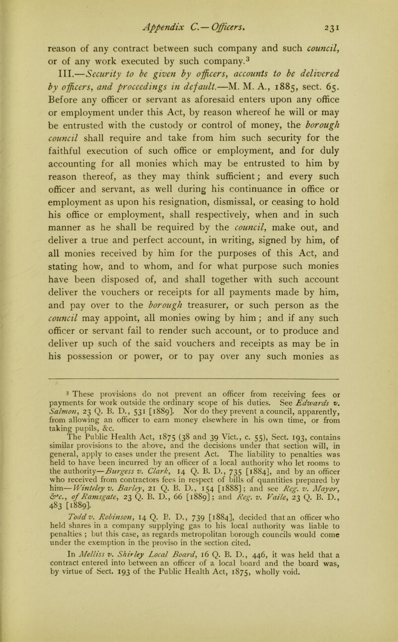 reason of any contract between such company and such council^ or of any work executed by such company.^ III.—Security to be given by officers, accounts to be delivered by officers, and proceedings in default.—M. M. A., 1885, sect. 65. Before any officer or servant as aforesaid enters upon any office or employment under this Act, by reason whereof he will or may be entrusted with the custody or control of money, the borough council shall require and take from him such security for the faithful execution of such office or employment, and for duly accounting for all monies which may be entrusted to him by reason thereof, as they may think sufficient; and every such officer and serv’ant, as well during his continuance in office or employment as upon his resignation, dismissal, or ceasipg tO' hold his office or employment, shall respectively, when and in such manner as he shall be required by the council, make out, and deliver a true and perfect account, in writing, signed by him, of all monies received by him for the purposes of this Act, and stating how, and to whom, and for what purpose such monies have been disposed of, and shall together with such account deliver the vouchers or receipts for all payments made by him, and pay over to the borough treasurer, or such person as the council may appoint, all monies owing by him; and if any such officer or servant fail to render such account, or to produce and deliver up such of the said vouchers and receipts as may be in his possession or power, or to pay over any such monies as 3 These provisions do not prevent an officer from receiving fees or payments for work outside the ordinary scope of his duties. See Edwards v. Salmon, 23 Q. B. D., 531 [1889]. Nor do they prevent a council, apparently, from allowing an officer to earn money elsewhere in his own time, or from taking pupils, &c. The Public Health Act, 1875 (3^ and 39 Viet., c. 55), Sect. 193, contains similar provisions to the above, and the decisions under that section will, in general, apply to cases under the present Act. The liability to penalties was held to have been incurred by an officer of a local authority who let rooms to the authority—Burgess v. Clark, 14 Q. B. D., 735 [1884], and by an officer who received from contractors fees in respect of bills of quantities prepared by him—Winteley V. Barley, 21 Q. B. D., 154 [1888]; and see Keg. v. Mayor, Sfc., of Ramsgate, 23 Q- h. D., 66 [1889]; and Reg. v. Valle, 23 Q. B. D., 483 [1889]. Toddv. Robinson, 14 Q. B. D., 739 decided that an officer who held shares in a company supplying gas to his local authority was liable to penalties ; but this case, as regards metropolitan borough councils would come under the exemption in the proviso in the section cited. In Melliss v. Shirley Local Boa^-d, 16 Q. B. D., 446, it was held that a contract entered into between an officer of a local board and the board was, by virtue of Sect. 193 of the Public Plealth Act, 1875, wholly void.