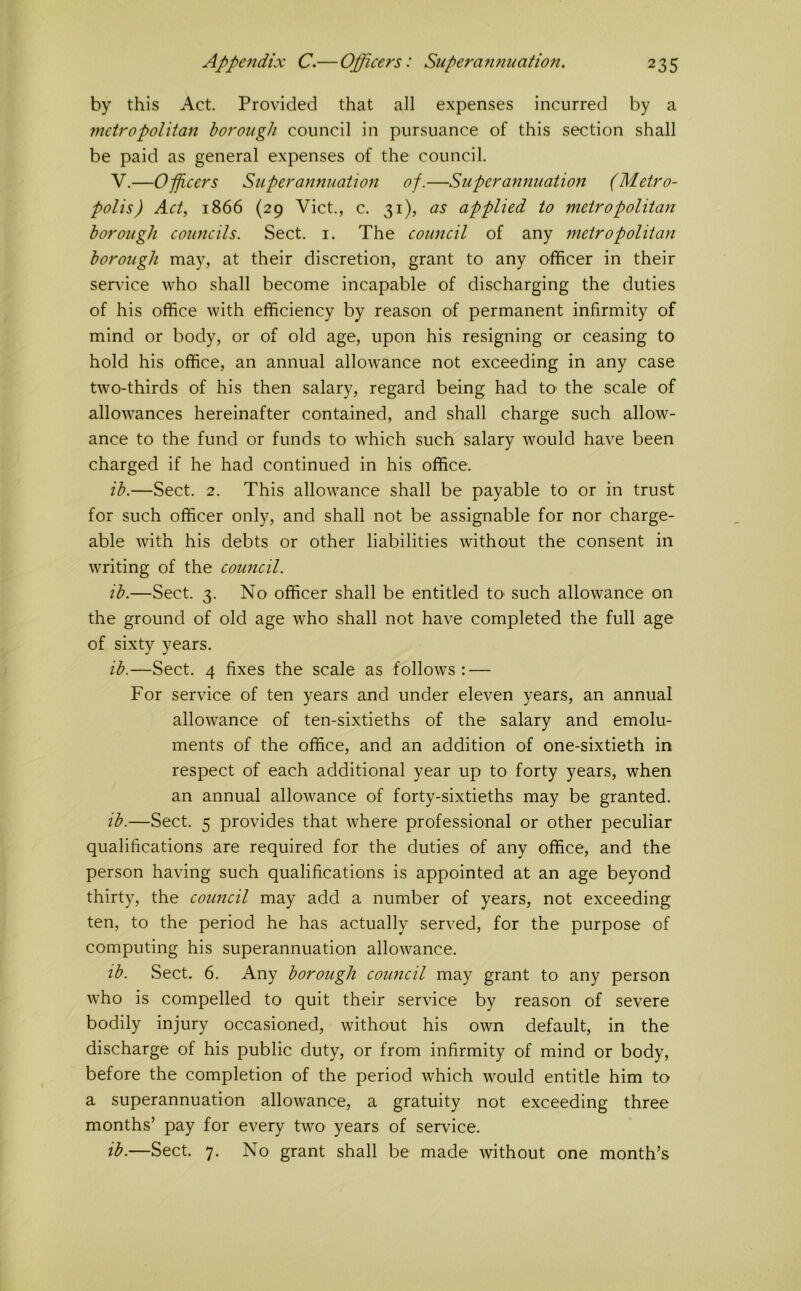 by this Act Provided that all expenses incurred by a metropolitan borough council in pursuance of this section shall be paid as general expenses of the council. V,—Opficcrs Superannuation of.—Superannuation (Metro- polis) Act., 1866 (29 Viet., c. 31), as applied to metropolitan borough councils. Sect. i. The council of any metropolitan borough may, at their discretion, grant to any officer in their service who shall become incapable of discharging the duties of his office with efficiency by reason of permanent infirmity of mind or body, or of old age, upon his resigning or ceasing to hold his office, an annual allowance not exceeding in any case two-thirds of his then salary, regard being had tO' the scale of allowances hereinafter contained, and shall charge such allow- ance to the fund or funds to which such salary would have been charged if he had continued in his office. ib.—Sect. 2. This allowance shall be payable to or in trust for such officer only, and shall not be assignable for nor charge- able Avith his debts or other liabilities without the consent in writing of the council. ib.—Sect. 3. No officer shall be entitled tO’ such allowance on the ground of old age who shall not have completed the full age of sixty years. ib.—Sect. 4 fixes the scale as follows: — For service of ten years and under eleven years, an annual allowance of ten-sixtieths of the salary and emolu- ments of the office, and an addition of one-sixtieth in respect of each additional year up to forty years, when an annual allowance of forty-sixtieths may be granted. ib.—Sect. 5 provides that where professional or other peculiar qualifications are required for the duties of any office, and the person having such qualifications is appointed at an age beyond thirty, the council may add a number of years, not exceeding ten, to the period he has actually served, for the purpose of computing his superannuation alloAvance. ib. Sect. 6. Any borough council may grant to any person who is compelled to quit their service by reason of severe bodily injury occasioned, without his own default, in the discharge of his public duty, or from infirmity of mind or body, before the completion of the period which w'ould entitle him to a superannuation allowance, a gratuity not exceeding three months’ pay for every twO’ years of service. ib.—Sect. 7. No grant shall be made without one month’s