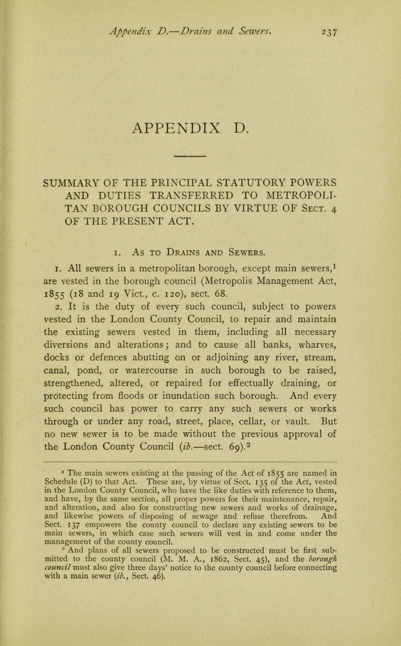APPENDIX D. SUMMARY OF THE PRINCIPAL STATUTORY POWERS AND DUTIES TRANSFERRED TO METROPOLI- TAN BOROUGH COUNCILS BY VIRTUE OF Sect. 4 OF THE PRESENT ACT. I. As TO Drains and Sewers. 1. All sewers in a metropolitan borough, except main sewers,^ are vested in the borough council (Metropolis Management Act, 1855 (18 and 19 Viet., c. 120), sect. 68. 2. It is the duty of every such council, subject to powers vested in the London County Council, to repair and maintain the existing sewers vested in them, including all necessary diversions and alterations; and to cause all banks, wharves, docks or defences abutting on or adjoining any river, stream, canal, pond, or watercourse in such borough to be raised, strengthened, altered, or repaired for effectually draining, or protecting from floods or inundation such borough. And every such council has power to carry any such sewers or works through or under any road, street, place, cellar, or vault. But no new sewer is to be made without the previous approval of the London County Council {il?.—sect. 69).2 ^ The main sewers existing at the passing of the Act of 1855 are named in Schedule (D) to that Act. These are, by virtue of Sect. 135 of the Act, vested in the London County Council, who have the like duties with reference to them, and have, by the same section, all proper powers for their maintenance, repair, and alteration, and also for constructing new sewers and works of drainage, and likewise powers of disposing of sewage and refuse therefrom. And Sect. 137 empowers the county council to declare any existing sewers to be main sewers, in which case such sewers will vest in and come under the management of the county council. ^ And plans of all sewers proposed to be constructed must be first sub- mitted to the county council (M. M. A., 1862, Sect. 45), and the boy'ough council must also give three days’ notice to the county council before connecting with a main sewer (zA, Sect. 46).