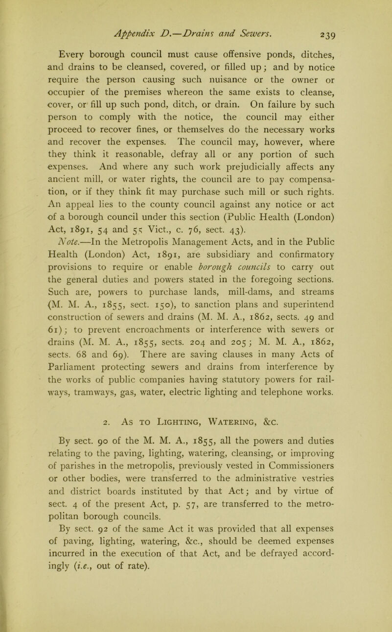 Every borough council must cause offensive ponds, ditches, and drains to be cleansed, covered, or filled up; and by notice require the person causing such nuisance or the owner or occupier of the premises whereon the same exists to cleanse, cover, or' fill up such pond, ditch, or drain. On failure by such person to comply with the notice, the council may either proceed tO' recover fines, or themselves do the necessary works and recover the expenses. The council may, however, where they think it reasonable, defray all or any portion of such expenses. And where any such work prejudicially affects any ancient mill, or water rights, the council are to pay compensa- tion, or if they think fit may purchase such mill or such rights. An appeal lies to the county council against any notice or act of a borough council under this section (Public Health (London) Act, 1891, 54 and 55 Viet., c. 76, sect. 43). Note.—In the Metropolis Management Acts, and in the Public Health (London) Act, 1891, are subsidiary and confirmatory provisions to require or enable borough councils to carry out the general duties and powers stated in the foregoing sections. Such are, powers to purchase lands, mill-dams, and streams (M. M. A., 1855, sect. 150), to sanction plans and superintend construction of sewers and drains (M. M. A., 1862, sects. 49 and 61); to prevent encroachments or interference with sewers or drains (M. M. A., 1855, sects. 204 and 205 ; M. M. A., 1862, sects. 68 and 69). There are saving clauses in many Acts of Parliament protecting sewers and drains from interference by the works of public companies having statutory powers for rail- ways, tramways, gas, water, electric lighting and telephone works. 2. As TO Lighting, Watering, &c. By sect. 90 of the M. M. A., 1855, all the powers and duties relating to the paving, lighting, watering, cleansing, or improving of parishes in the metropolis, previously vested in Commissioners or other bodies, were transferred to the administrative vestries and district boards instituted by that Act; and by \drtue of sect. 4 of the present Act, p. 57, are transferred to the metro- politan borough councils. By sect. 92 of the same Act it was provided that all expenses of paving, lighting, watering, &c., should be deemed expenses incurred in the execution of that Act, and be defrayed accord- ingly (z>., out of rate).