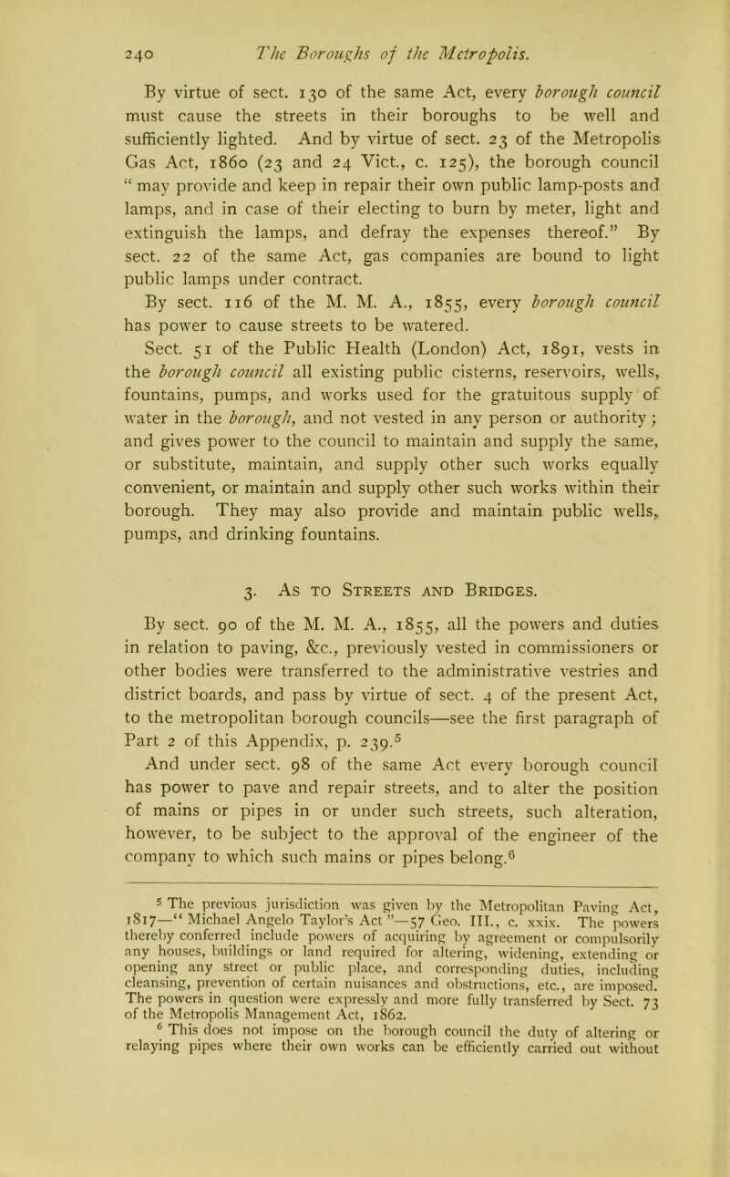 By virtue of sect. 130 of the same Act, every borough council must cause the streets in their boroughs to be well and sufficiently lighted. And by virtue of sect. 23 of the Metropolis Gas Act, i860 (23 and 24 Viet, c. 125), the borough council ‘‘ may provide and keep in repair their own public lamp-posts and lamps, and in case of their electing to burn by meter, light and extinguish the lamps, and defray the expenses thereof.” By sect. 22 of the same Act, gas companies are bound to light public lamps under contract By sect. 116 of the M. M. A., 1855, every borough council has power to cause streets to be watered. Sect 51 of the Public Health (London) Act, 1891, vests in the borough council all existing public cisterns, reservoirs, wells, fountains, pumps, and works used for the gratuitous supply of water in the borough, and not vested in any person or authority; and gives power to the council to maintain and supply the same, or substitute, maintain, and supply other such works equally convenient, or maintain and supply other such works within their borough. They may also provide and maintain public wells, pumps, and drinking fountains. 3. As TO Streets and Bridges. By sect. 90 of the M. M. A., 1855, all the powers and duties in relation to paving, &c., previously vested in commissioners or other bodies were transferred to the administrative vestries and district boards, and pass by virtue of sect. 4 of the present Act, to the metropolitan borough councils—see the first paragraph of Part 2 of this Appendix, p. 239.^ And under sect. 98 of the same Act every borough council has power to pave and repair streets, and to alter the position of mains or pipes in or under such streets, such alteration, however, to be subject to the approval of the engineer of the company tO' which such mains or pipes belong.® 5 The previous jurisdiction was given by the Metropolitan Paving Act, 1817—“ Michael Angelo Taylor’s Act”—57 Geo. Ill,, c. xxix. The powers therel)y conferred include powers of acquiring by agreement or compulsorily any houses, buildings or land required for altering, widening, extending or opening any street or public place, and corresponding duties, including cleansing, prevention of certain nuisances and olxstructions, etc., are imposed. The powers in question were expressly and more fully transferred by Sect. 73 of the Metropolis Management Act, 1862. ^ This does not impose on the borough council the duty of altering or relaying pipes where their own works can be efficiently carried out without