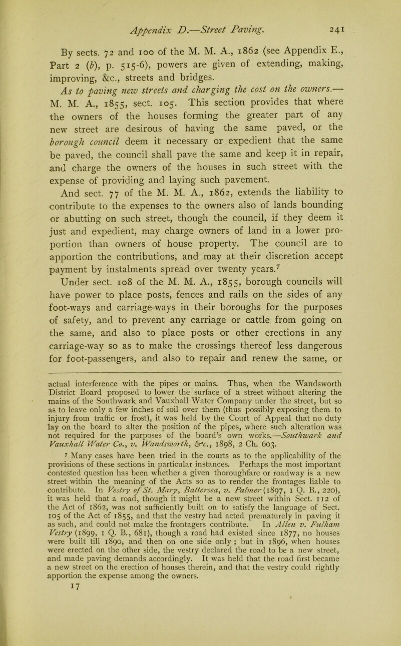 By sects. 72 and 100 of the M. M. A., 1862 (see Appendix E., Part 2 ip), p. 515-6), powers are given of extending, making, improving, &c., streets and bridges. As to paving new streets and charging the cost on the owners.— M. M. A., 1855, sect. 105. This section provides that where the owners of the houses forming the greater part of any new street are desirous of having the same paved, or the borough council deem it necessary or expedient that the same be paved, the council shall pave the same and keep it in repair, and charge the owners of the houses in such street with the expense of providing and laying such pavement. And sect. 77 of the M. M. A., 1862, extends the liability to contribute to the expenses to the owners also' of lands bounding or abutting on such street, though the council, if they deem it just and expedient, may charge owners of land in a lower pro- portion than owners of house property. The council are to apportion the contributions, and may at their discretion accept payment by instalments spread over twenty years. Under sect. 108 of the M. M. A., 1855, borough councils will have power to place posts, fences and rails on the sides of any foot-ways and carriage-ways in their boroughs for the purposes of safety, and to prevent any carriage or cattle from going on the same, and also to place posts or other erections in any carriage-way so as to make the crossings thereof less dangerous for foot-passengers, and also to repair and renew the same, or actual interference with the pipes or mains. Thus, when the Wandsworth District Board proposed to lower the surface of a street without altering the mains of the Southwark and Vauxhall Water Company under the street, but so as to leave only a few inches of soil over them (thus possibly exposing them to injury from traffic or frost), it was held by the Court of Appeal that no duty lay on the board to alter the position of the pipes, where such alteration was not required for the purposes of the board’s own works.—Southwark and Vauxhall Water Co., v. Wandsworth, drc., 1898, 2 Ch. 603. 7 Many cases have been tried in the courts as to the applicability of the provisions of these sections in particular instances. Perhaps the most important contested question has been whether a given thoroughfare or roadway is a new street within the meaning of the Acts so as to render the frontages liable to contribute. In Vestry of St. Mary, Battersea, v. Palmer l Q. B., 220), it was held that a road, though it might be a new street within Sect. 112 of the Act of 1862, was not sufficiently built on to satisfy the language of Sect. 105 of the Act of 1855, and that the vestry had acted prematurely in paving it as such, and could not make the frontagers contribute. In Allen v. Fulham Vestry (1899, i Q, B., 681), though a road had existed since 1877, no houses were built till 1890, and then on one side only ; but in 1896, when houses were erected on the other side, the vestry declared the road to be a new street, and made paving demands accordingly. It was held that the road first became a new street on the erection of houses therein, and that the vestry could rightly apportion the expense among the owners. 17