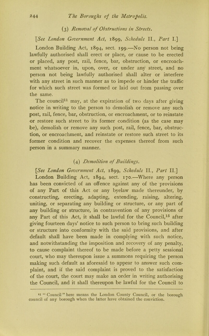 (3) Removal of Ohstructions m Streets. \See London Government Act, 1899, Schedule II., Bart I.] London Building Act, 1894, sect. 199.—No' person not being lawfully authorised shall erect or place, or cause to be erected or placed, any post, rail, fence, bar, obstruction, or encroach- ment whatsoever in, upon, over, or under any street, and no person not being lawfully authorised shall alter or interfere with any street in such manner as to impede or hinder the traffic for which such street was formed or laid out from passing over the same. The councib^ may, at the expiration of two days after giving notice in writing to the person to demolish or remove any such post, rail, fence, bar, obstruction, or encroachment, or to reinstate or restore such street to its former condition (as the case may be), demolish or remove any such post, rail, fence, bar, obstruc- tion, or encroachment, and reinstate or restore such street to its former condition and recover the expenses thereof from such person in a summary manner. (4) Demolition of BuiIdmgs. [See London Government Act, 1899, Schedule II., Bart II.] London Building Act, 1894, sect. 170.—Where any person has been convicted of an offence against any of the provisions of any Part of this Act or any byelaw made thereunder, by constructing, erecting, adapting, extending, raising, altering, uniting, or separating any building or structure, or any part of any building or structure, in contravention of any provisions of any Part of this Act, it shall be lawful for the Council,^^ after giving fourteen days’ notice to such person to bring such building or structure into conformity with the said provisions, and after default shall have been made in complying with such notice, and notwithstanding the imposition and recovery of any penalty, to cause complaint thereof to be made before a petty sessional court, who may thereupon issue a summons requiring the person making such default as aforesaid to appear to answer such com- plaint, and if the said complaint is proved to the satisfaction of the court, the court may make an order in writing authorising the Council, and it shall thereupon be lawful for the Council to *s “ Council ” here means the London County Council, or the borough council of any borough when the latter have obtained the conviction.
