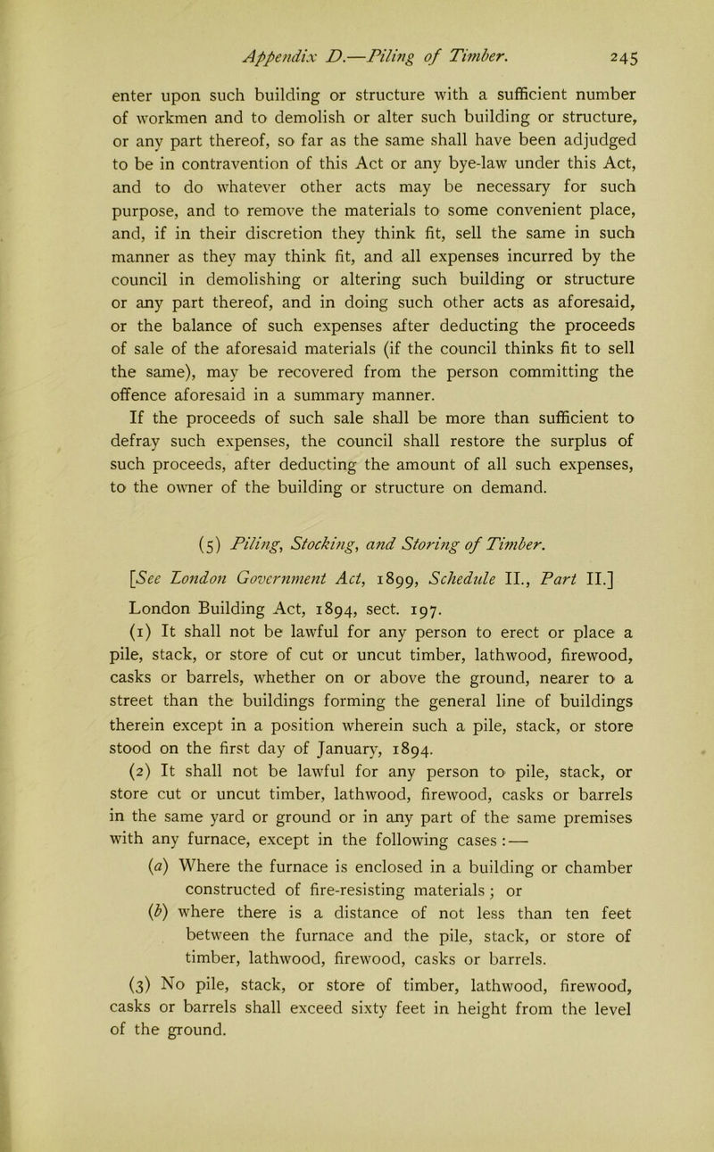 enter upon such building or structure with a sufficient number of workmen and to demolish or alter such building or structure, or any part thereof, so far as the same shall have been adjudged to be in contravention of this Act or any bye-law under this Act, and to do whatever other acts may be necessary for such purpose, and to remove the materials to some convenient place, and, if in their discretion they think fit, sell the same in such manner as they may think fit, and all expenses incurred by the council in demolishing or altering such building or structure or any part thereof, and in doing such other acts as aforesaid, or the balance of such expenses after deducting the proceeds of sale of the aforesaid materials (if the council thinks fit to sell the same), may be recovered from the person committing the offence aforesaid in a summary manner. If the proceeds of such sale shall be more than sufficient to defray such expenses, the council shall restore the surplus of such proceeds, after deducting the amount of all such expenses, to the owner of the building or structure on demand. (5) Pilmg., Stockmg, and Storing of Timber. [See London Government Act, 1899, Schedule II., Part II.] London Building Act, 1894, sect. 197. (1) It shall not be lawful for any person to erect or place a pile, stack, or store of cut or uncut timber, lathwood, firewood, casks or barrels, whether on or above the ground, nearer to> a street than the buildings forming the general line of buildings therein except in a position wherein such a pile, stack, or store stood on the first day of January, 1894. (2) It shall not be lawful for any person tO' pile, stack, or store cut or uncut timber, lathwood, firewood, casks or barrels in the same yard or ground or in any part of the same premises with any furnace, except in the following cases: — {a) Where the furnace is enclosed in a building or chamber constructed of fire-resisting materials; or if) where there is a distance of not less than ten feet between the furnace and the pile, stack, or store of timber, lathwood, firewood, casks or barrels. (3) No pile, stack, or store of timber, lathwood, firewood, casks or barrels shall exceed sixty feet in height from the level of the ground.