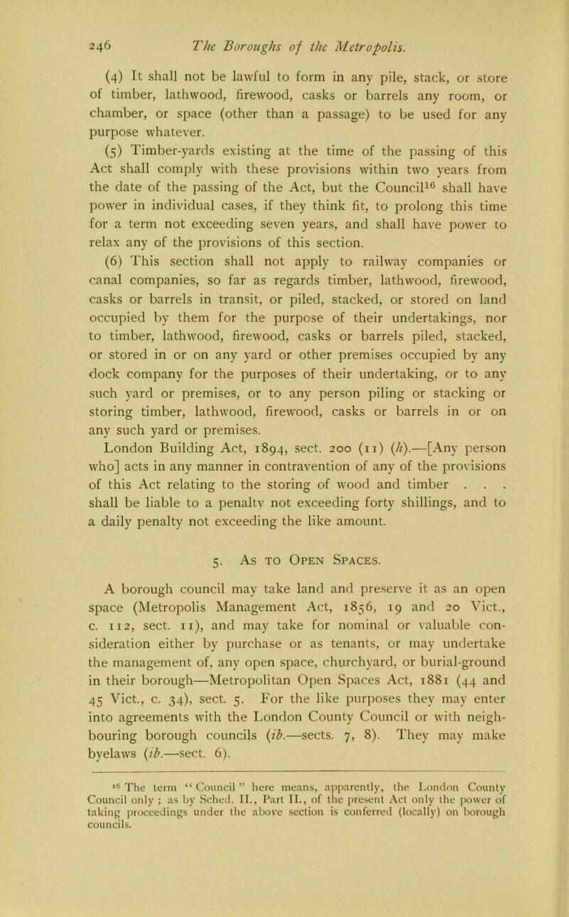 (4) It shall not be lawful to form in any pile, stack, or store of timber, lathwood, firewood, casks or barrels any room, or chamber, or space (other than a passage) to be used for any purpose whatever. (5) Timber-yards existing at the time of the passing of this Act shall comply with these provisions within two years from the date of the passing of the Act, but the Council^® shall have power in individual cases, if they think fit, to prolong this time for a term not exceeding seven years, and shall have power to relax any of the provisions of this section. (6) This section shall not apply to railway companies or canal companies, so far as regards timber, lathwood, firewood, casks or barrels in transit, or piled, stacked, or stored on land occupied by them for the purpose of their undertakings, nor to timber, lathwood, firewood, casks or barrels piled, stacked, or stored in or on any yard or other premises occupied by any dock company for the purposes of their undertaking, or to any such yard or premises, or tO' any person piling or stacking or storing timber, lathwood, firewood, casks or barrels in or on any such yard or premises. London Building Act, 1894, sect. 200 (ii) ifi).—[Any person who] acts in any manner in contravention of any of the provisions of this Act relating to the storing of wood and timber . shall be liable to a penaltv not exceeding forty shillings, and to a daily penalty not exceeding the like amount. 5. As TO Open Spaces. A borough council may take land and preserve it as an open space (Metropolis Management Act, 1856, 19 and 20 Viet., c. 112, sect, ii), and may take for nominal or valuable con- sideration either by purchase or as tenants, or may undertake the management of, any open space, churchyard, or burial-ground in their borough—Metropolitan Open Spaces Act, 1881 (44 and 45 Viet., c. 34), sect. 5. For the like purposes they may enter into agreements with the London County Council or with neigh- bouring borough councils {ih.—sects. 7, 8). They may make byelaws {ih.—sect. 6). The term “ Council ” here means, apparently, the London County Council only ; as Ijy Sched. II., Part II., of the present Act only the power of taking proceedings under the above section is conferred (locally) on Ixirough councils.