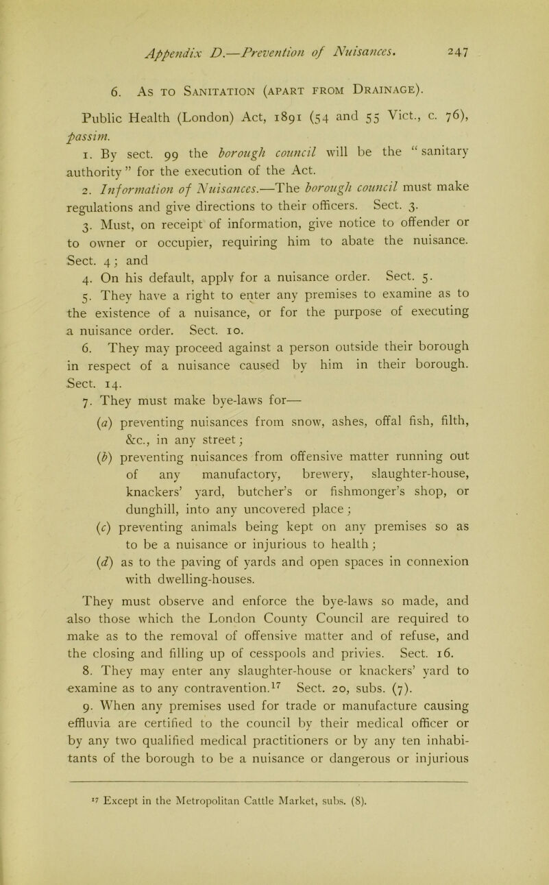 6. As TO Sanitation (apart from Drainage). Public Health (London) Act, 1891 (54 and 55 Viet., c. 76), passim. 1. By sect. 99 the borough council will be the “ sanitary authority ” for the execution of the Act. 2. Information of Nuisances.—The borough council must make regulations and give directions to their officers. Sect. 3. 3. Must, on receipt of information, give notice to offender or to owner or occupier, requiring him to abate the nuisance. Sect. 4; and 4. On his default, applv for a nuisance order. Sect. 5. 5. They have a right to enter any premises to examine as to the existence of a nuisance, or for the purpose of executing 3. nuisance order. Sect. 10. 6. They may proceed against a person outside their borough in respect of a nuisance caused by him in their borough. Sect. 14. 7. They must make bye-laws for— (a) preventing nuisances from snow, ashes, offal fish, filth, &c., in any street; (b) preventing nuisances from offensive matter running out of any manufactory, brewery, slaughter-house, knackers’ yard, butcher’s or fishmonger’s shop, or dunghill, into any uncovered place; (c) preventing animals being kept on any premises so as to be a nuisance or injurious to health; (d) as to the paving of yards and open spaces in connexion with dwelling-houses. They must observe and enforce the bye-laws so made, and also those which the London County Council are required to make as to the removal of offensive matter and of refuse, and the closing and filling up of cesspools and privies. Sect. 16. 8. They may enter any slaughter-house or knackers’ yard to ■examine as to any contravention.^^ Sect. 20, subs. (7). 9. When any premises used for trade or manufacture causing effluvia are certified to the council by their medical officer or by any two qualified medical practitioners or by any ten inhabi- tants of the borough to be a nuisance or dangerous or injurious '7 Except in the Metropolitan Cattle Market, subs. (8).