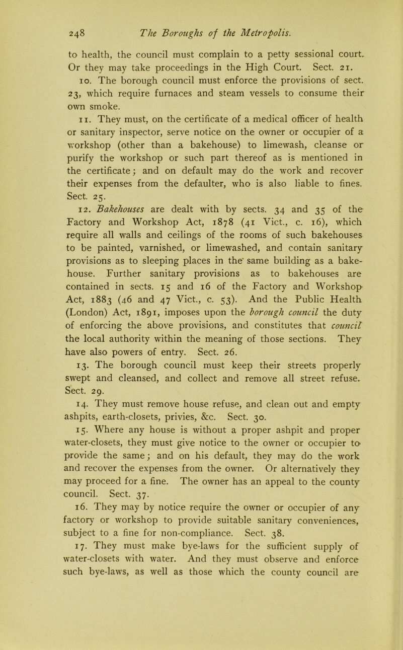 to health, the council must complain to a petty sessional court. Or they may take proceedings in the High Court. Sect. 21. 10. The borough council must enforce the provisions of sect. 23, which require furnaces and steam vessels to consume their own smoke. 11. They must, on the certificate of a medical officer of health or sanitary inspector, serve notice on the owner or occupier of a workshop (other than a bakehouse) to limewash, cleanse or purify the workshop or such part thereof as is mentioned in the certificate; and on default may do the work and recover their expenses from the defaulter, who is also liable to fines. Sect. 25. 12. Bakehouses are dealt with by sects. 34 and 35 of the Factory and Workshop Act, 1878 (41 Viet., c. 16), which require all walls and ceilings of the rooms of such bakehouses to be painted, varnished, or limewashed, and contain sanitary provisions as to sleeping places in the’ same building as a bake- house. Further sanitary provisions as to bakehouses are contained in sects. 15 and 16 of the Factory and Workshop- Act, 1883 (46 and 47 Viet., c. 53). And the Public Health (London) Act, 1891, imposes upon the borough council the duty of enforcing the above provisions, and constitutes that coimcil the local authority within the meaning of those sections. They have alsO' powers of entry. Sect. 26. 13. The borough council must keep their streets properly swept and cleansed, and collect and remove all street refuse. Sect. 29. 14. They must remove house refuse, and clean out and empty ashpits, earth-closets, privies, &c. Sect. 30. 15. Where any house is without a proper ashpit and proper water-closets, they must give notice to the owner or occupier to- provide the same; and on his default, they may do the work and recover the expenses from the owner. Or alternatively they may proceed for a fine. The owner has an appeal to the county council. Sect. 37. 16. They may by notice require the owner or occupier of any factory or workshop to provide suitable sanitary conveniences, subject to a fine for non-compliance. Sect. 38. 17. They must make bye-laws for the sufficient supply of water-closets with water. And they must observe and enforce such bye-laws, as well as those which the county council are