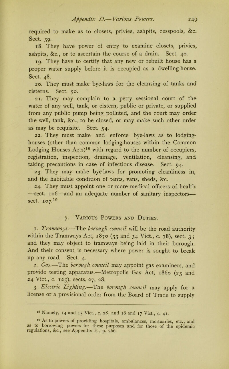 required to make as to closets, privies, ashpits, cesspools, &c. Sect. 39. 18. They have power of entry to examine closets, privies, ashpits, &c., or to ascertain the course of a drain. Sect. 40. 19. They have to certify that any new or rebuilt house has a proper water supply before it is occupied as a dwelling-house. Sect. 48. 20. They must make bye-laws for the cleansing of tanks and cisterns. Sect. 50. 21. They may complain to a petty sessional court of the water of any well, tank, or cistern, public or private, or supplied from any public pump being polluted, and the court may order the well, tank, &c., to be closed, or may make such other order as may be requisite. Sect. 54. 22. They must make and enforce bye-laws as to lodging- houses (other than common lodging-houses within the Common Lodging Houses Acts)^® with regard tO' the number of occupiers, registration, inspection, drainage, ventilation, cleansing, and taking precautions in case of infectious disease. Sect. 94. 23. They may make bye-laws for promoting cleanliness in, and the habitable condition of tents, vans, sheds, &c. 24. They must appoint one or more medical officers of health —sect. 106—and an adequate number of sanitary inspectors— sect. 107.1® 7. Various Powers and Duties. 1. Tramways.—The borough council will be the road authority within the Tramways Act, 1870 (33 and 34 Viet., c. 78), sect. 3; and they may object to tramways being laid in their borough. And their consent is necessary where power is sought to break up any road. Sect. 4. 2. Gas.—The borough council may appoint gas examiners, and provide testing apparatus.—Metropolis Gas Act, i860 (23 and 24 Viet., c. 125), sects. 27, 28. 3. Electric Lighting.—The borough council may apply for a license or a provisional order from the Board of Trade to supply Namely, 14 and 15 Viet., c. 28, and 16 and 17 Viet., e. 41. ’9 As to powers of providing hospitals, ambulanees, mortuaries, ete., and as to borrowing powers for these purposes and for those of the epidemic regulations, &e., see Appendix E., p. 266.