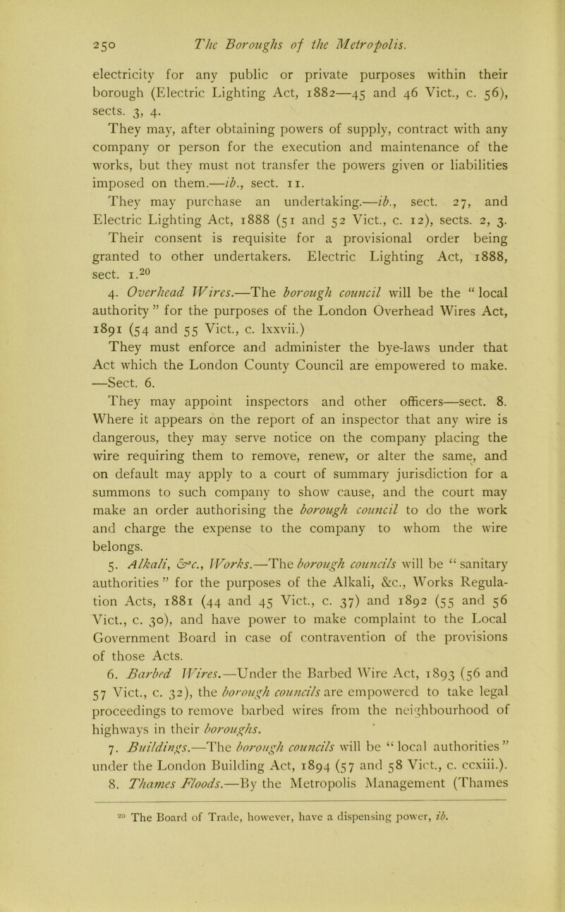 electricity for any public or private purposes within their borough (Electric Lighting Act, 1882—45 and 46 Viet., c. 56), sects. 3, 4. They may, after obtaining powers of supply, contract with any company or person for the execution and maintenance of the works, but they must not transfer the powers given or liabilities imposed on them.—ih., sect. ii. They may purchase an undertaking.—ih., sect. 27, and Electric Lighting Act, 1888 (51 and 52 Viet., c. 12), sects. 2, 3. Their consent is requisite for a provisional order being granted to other undertakers. Electric Lighting Act, 1888, sect. 1.20 4. Overhead Wires.—The borough coujteil will be the “ local authority ” for the purposes of the London Overhead Wires Act, 1891 (54 and 55 Viet., c. Ixxvii.) They must enforce and administer the bye-laws under that Act which the London County Council are empowered to make. —Sect. 6. They may appoint inspectors and other officers—sect. 8. Where it appears on the report of an inspector that any wire is dangerous, they may serve notice on the company placing the wire requiring them to remove, renew, or alter the same, and on default may apply to a court of summary jurisdiction for a summons to such company to show cause, and the court may make an order authorising the borough council to do the work and charge the expense to the company to whom the wire belongs. 5. Alkali, Works.—borough coiuidls will be “sanitary authorities ” for the purposes of the Alkali, &c.. Works Regula- tion Acts, 1881 (44 and 45 Viet., c. 37) and 1892 (55 and 56 Viet., c. 30), and have power to make complaint to the Local Government Board in case of contravention of the provisions of those Acts. 6. Barbed Wires.—Under the Barbed Wire Act, 1893 (56 and 57 Viet., c. 32), the borough councils e\xQ. empowered to take legal proceedings to remove barbed wires from the neighbourhood of highways in their boroughs. 7. Buildings.—The borough councils will be “ local authorities” under the London Building Act, 1894 (57 and 58 Viet., c. ccxiii.). 8. Thames Floods.—By the Metropolis Management (Thames 20 The Board of Trade, however, have a dispensing power, ib.