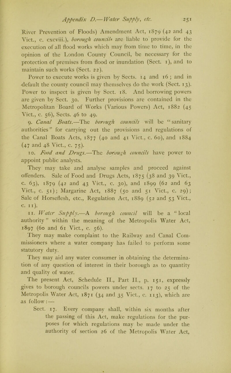 River Prevention of Floods) Amendment Act, 1879 (42 and 43 Viet., c. cxcviii.), borough counciU are liai)le to provide for the execution of all flood works which may from time to time, in the opinion of the London County Council, be necessary for the protection of premises from flood or inundation (Sect, i), and to maintain such works (Sect. 22). Power to execute works is given by Sects. 14 and 16 ; and in default the county council may themselves do the work (Sect. 13). Power to inspect is given by Sect. 18. And borrowing powers are given by Sect. 30. Further provisions are contained in the Metropolitan Board of Works (Various Powers) Act, 1882 (45 Viet., c. 56), Sects. 46 to 49. 9. Canal Boats.—The borough councils will be “ sanitary authorities ” for carrying out the provisions and regulations of the Canal Boats Acts, 1877 (40 and 41 Viet., c. 60), and 1884 (47 and 48 Viet., c. 75). 10. Food and Drugs.—The boroue^h councils have power to appoint public analysts. They may take and analyse samples and proceed against offenders. Sale of Food and Drugs Acts, 1875 (3^ ^-i^d 39 Viet., c. 63), 1879 (42 and 43 Viet., c. 30), and 1899 (62 and 63 Viet., c. 51); Margarine Act, 1887 (50 and 51 Viet., c. 29) ; Sale of Horseflesh, etc., Regulation Act, 1889 (52 and 53 Viet., c. ii). 11. Water Supply.—A borough council will be a ‘Hocal authority ” within the meaning of the Metropolis Water Act, 1897 (60 and 61 Viet., c. 56). They may make complaint to the Railway and Canal Com- missioners where a water company has failed to perform some statutory duty. They may aid any water consumer in obtaining the determina- tion of any question of interest in their borough as to quantity and quality of water. The present Act, Schedule IT, Part II., p. 151, expressly gives to borough councils powers under sects. 17 to 25 of the Metropolis Water Act, 1871 (34 and 35 Viet., c. 113), which are as follow: — Sect. 17. Every company shall, within six months after the passing of this Act, make regulations for the pur- poses for which regulations may be made under the authority of section 26 of the Metropolis Water Act,