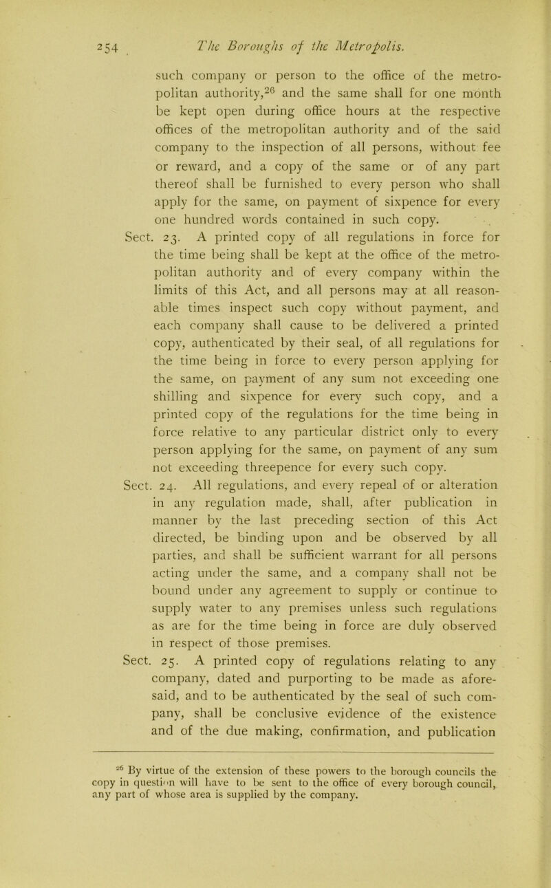 such company or person to the office of the metro- politan authority,and the same shall for one month be kept open during office hours at the respective offices of the metropolitan authority and of the said company to the inspection of all persons, without fee or reward, and a copy of the same or of any part thereof shall be furnished to every person who shall apply for the same, on payment of sixpence for every one hundred words contained in such copy. Sect, 23. A printed copy of all regulations in force for the time being shall be kept at the office of the metro- politan authority and of every company within the limits of this Act, and all persons may at all reason- able times inspect such copy without payment, and each company shall cause to be delivered a printed copy, authenticated by their seal, of all regulations for the time being in force to every person applying for the same, on payment of any sum not exceeding one shilling and sixpence for every such copy, and a printed copy of the regulations for the time being in force relative to any particular district only to eveiy person applying for the same, on payment of any sum not exceeding threepence for every such copy. Sect. 24. All regulations, and every repeal of or alteration in any regulation made, shall, after publication in manner by the last preceding section of this Act directed, be binding upon and be observed by all parties, and shall be sufficient warrant for all persons acting under the same, and a company shall not be bound under any agreement to supply or continue to supply water to any premises unless such regulations as are for the time being in force are duly observed in respect of those premises. Sect. 25. A printed copy of regulations relating to any company, dated and purporting to be made as afore- said, and to be authenticated by the seal of such com- pany, shall be conclusive evidence of the existence and of the due making, confirmation, and publication By virtue of the extension of these powers to the borougli councils the copy in questi^'n will have to be sent to the office of every borough council, any part of whose area is supplied by the company.